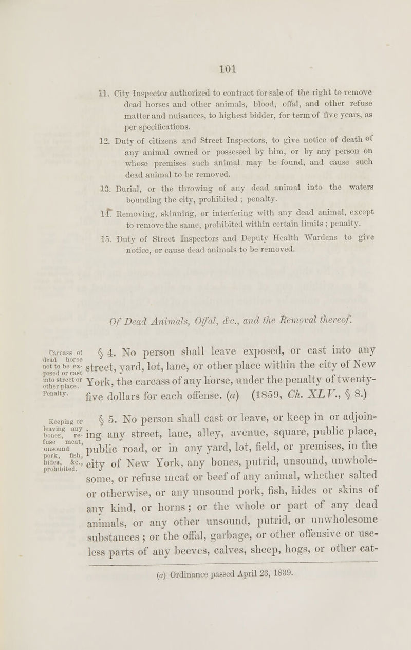 11. City Inspector authorized to contract for sale of the right to remove dead horses and other animals, blood, offal, and other refuse matter and nuisances, to highest bidder, for term of five years, as per specifications. 12. Duty of citizens and .Street Inspectors, to give notice of death of any animal owned or possessed by him, or by any person on whose premises such animal may be found, and cause such dead animal to be removed. 13. Burial, or the throwing of any dead animal into the waters hounding the city, prohibited ; penalty. it. Kemoving, skinning, or interfering with any dead animal, except to remove the same, prohibited within certain limits ; penalty. 15. Duty of Street Inspectors and Deputy Health Wardens to give notice, or cause dead animals to be removed. Of Dead Animals, Offal, &c, and the Removal (hereof. iss ot § 4. No person shall leave exposed, or cast into any .!,,tto be°exe street, yard, lot, lane, or other place within the city of New posed or cast ' J x ^heftoV- York, the carcass of any horse, under the penalty ot twenty- penaity. fiye dollars for each offense. {a) (1859, Ch. XLV., § 8.) Keeping or § 5. No person shall cast or leave, or keep in or adjoin- s Tey ing any street, lane, alley, avenue, square, public place, imsounlfoa ' -public road, or in any yard, lot, field, or premises, in the pork, fish, A , , • t ill wdes, *»., cuv 0f ^ew York, any bones, putrid, unsound, unwhoie- pr.hibitcd. J J •iixiixJ some, or refuse meat or beef of any animal, whether salted or otherwise, or any unsound pork, fish, hides or skins of any kind, or horns; or the whole or part of any dead animals, or any other unsound, putrid, or unwholesome substances ; or the offal, garbage, or other offensive or use- less parts of any beeves, calves, sheep, hogs, or other cat- (a) Ordinance passed April 23, 1839.