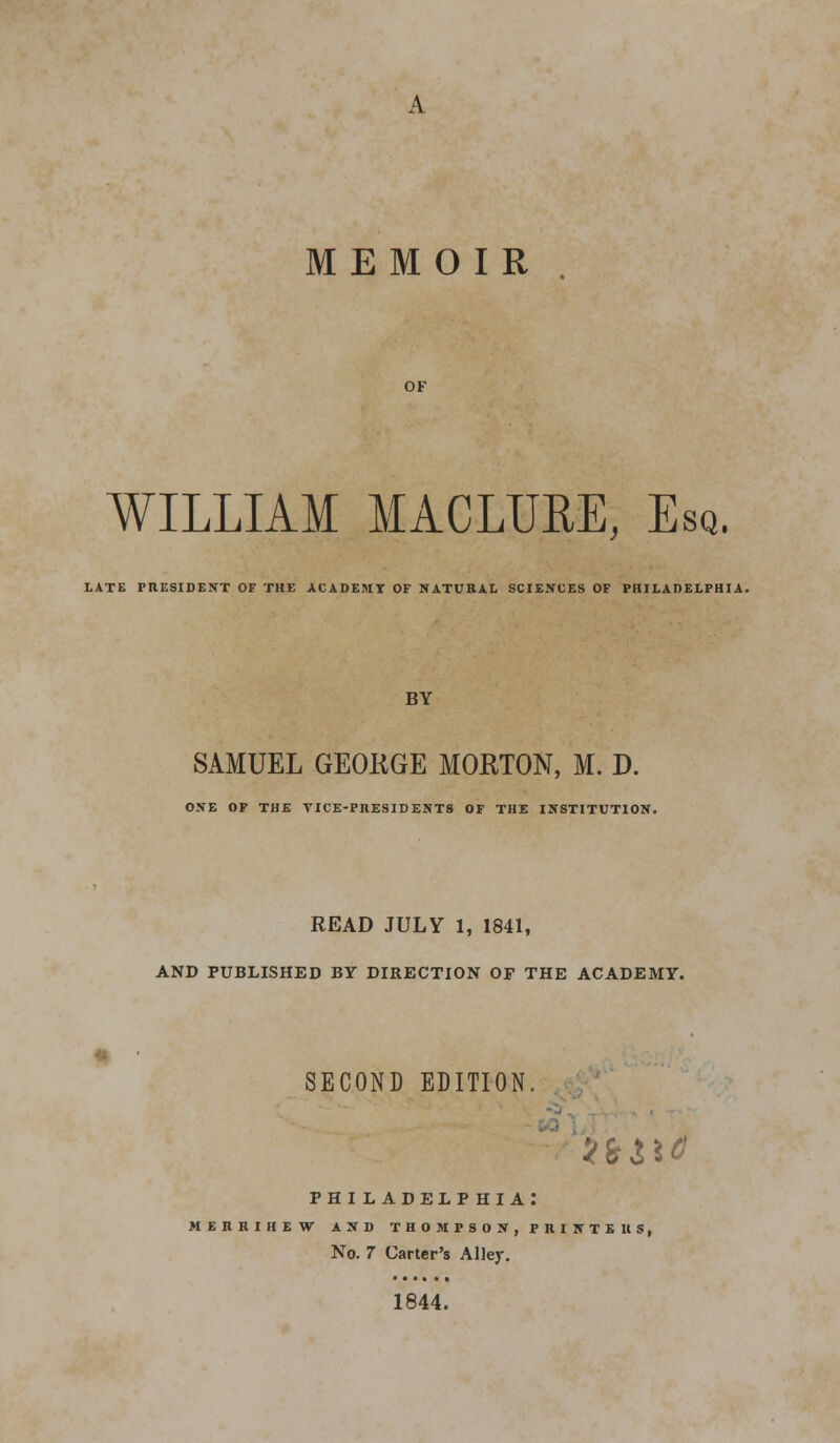 MEMOIR WILLIAM MACLURE, Esq. LATE PRESIDENT OF THE ACADEMY OF NATURAL SCIENCES OF PHILADELPHIA. BY SAMUEL GEORGE MORTON, M. D. ONE OF THE VICE-PRESIDENTS OF THE INSTITUTION. READ JULY 1, 1841, AND PUBLISHED BY DIRECTION OF THE ACADEMY. SECOND EDITION. ■tate PHILADELP HIA: MERRIHEW AND THOMPSON, PRINTERS, No. 7 Carter's Alley. 1844.