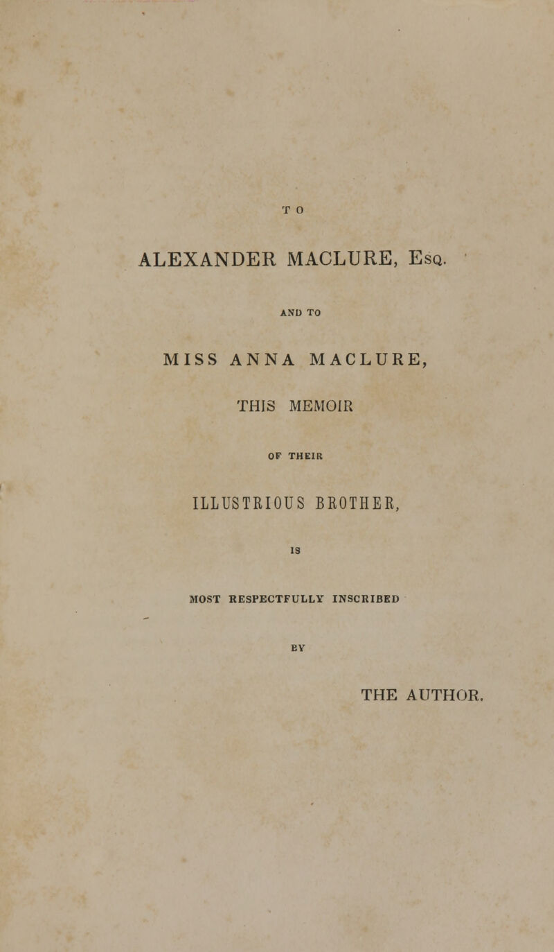 ALEXANDER MACLURE, Esq. MISS ANNA MACLURE, THIS MEMOIR OF THEIR ILLUSTRIOUS BROTHER, 19 MOST RESPECTFULLY INSCRIBED THE AUTHOR.