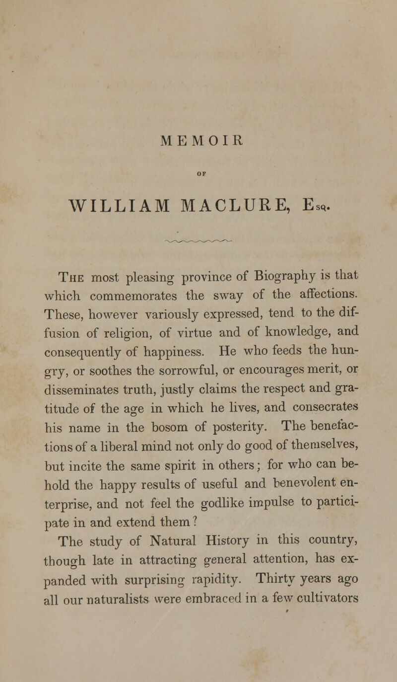 WILLIAM MACLURE, Esq. The most pleasing province of Biography is that which commemorates the sway of the affections. These, however variously expressed, tend to the dif- fusion of religion, of virtue and of knowledge, and consequently of happiness. He who feeds the hun- gry, or soothes the sorrowful, or encourages merit, or disseminates truth, justly claims the respect and gra- titude of the age in which he lives, and consecrates his name in the bosom of posterity. The benefac- tions of a liberal mind not only do good of themselves, but incite the same spirit in others; for who can be- hold the happy results of useful and benevolent en- terprise, and not feel the godlike impulse to partici- pate in and extend them ? The study of Natural History in this country, though late in attracting general attention, has ex- panded with surprising rapidity. Thirty years ago all our naturalists were embraced in a few cultivators