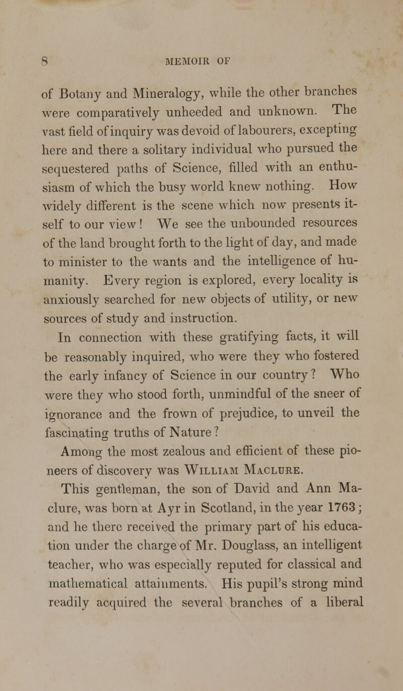 of Botany and Mineralogy, while the other branches were comparatively unheeded and unknown. The vast field of inquiry was devoid of labourers, excepting here and there a solitary individual who pursued the sequestered paths of Science, filled with an enthu- siasm of which the busy world knew nothing. How widely different is the scene which now presents it- self to our view ! We see the unbounded resources of the land brought forth to the light of day, and made to minister to the wrants and the intelligence of hu- manity. Every region is explored, every locality is anxiously searched for new objects of utility, or new sources of study and instruction. In connection with these gratifying facts, it will be reasonably inquired, who were they who fostered the early infancy of Science in our country ? Who were they who stood forth, unmindful of the sneer of ignorance and the frown of prejudice, to unveil the fascinating truths of Nature ? Among the most zealous and efficient of these pio- neers of discovery was William Maclure. This gentleman, the son of David and Ann Ma- clure, was born at Ayr in Scotland, in the year 1763; and he there received the primary part of his educa- tion under the charge of Mr. Douglass, an intelligent teacher, who was especially reputed for classical and mathematical attainments. His pupil's strong mind readily acquired the several branches of a liberal