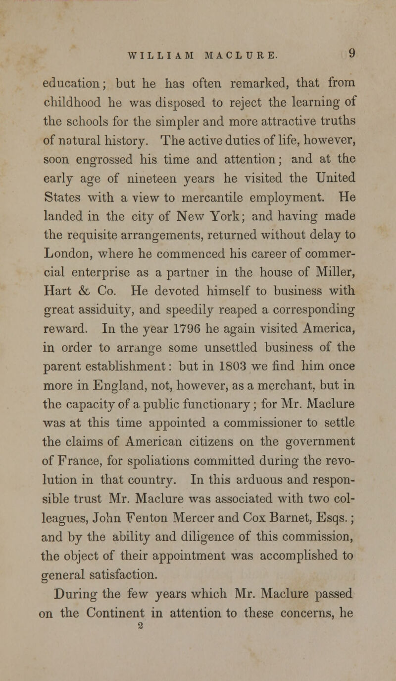 education; but he has often remarked, that from childhood he was disposed to reject the learning of the schools for the simpler and more attractive truths of natural history. The active duties of life, however, soon engrossed his time and attention; and at the early age of nineteen years he visited the United States with a view to mercantile employment. He landed in the city of New York; and having made the requisite arrangements, returned without delay to London, where he commenced his career of commer- cial enterprise as a partner in the house of Miller, Hart & Co. He devoted himself to business with great assiduity, and speedily reaped a corresponding reward. In the year 1796 he again visited America, in order to arrange some unsettled business of the parent establishment: but in 1803 we find him once more in England, not, however, as a merchant, but in the capacity of a public functionary; for Mr. Maclure was at this time appointed a commissioner to settle the claims of American citizens on the government of France, for spoliations committed during the revo- lution in that country. In this arduous and respon- sible trust Mr. Maclure was associated with two col- leagues, John Fenton Mercer and Cox Barnet, Esqs.; and by the ability and diligence of this commission, the object of their appointment was accomplished to general satisfaction. During the few years which Mr. Maclure passed on the Continent in attention to these concerns, he 2