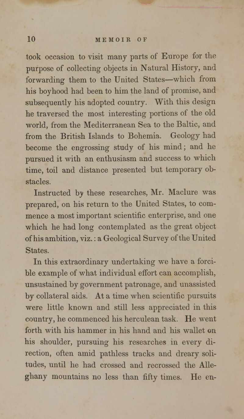 took occasion to visit many parts of Europe for the purpose of collecting objects in Natural History, and forwarding them to the United States—which from his boyhood had been to him the land of promise, and subsequently his adopted country. With this design he traversed the most interesting portions of the old world, from the Mediterranean Sea to the Baltic, and from the British Islands to Bohemia. Geology had become the engrossing study of his mind; and he pursued it with an enthusiasm and success to which time, toil and distance presented but temporary ob- stacles. Instructed by these researches, Mr. Maclure was prepared, on his return to the United States, to com- mence a most important scientific enterprise, and one which he had long contemplated as the great object of his ambition, viz.: a Geological Survey of the United States. In this extraordinary undertaking we have a forci- ble example of what individual effort can accomplish, unsustained by government patronage, and unassisted by collateral aids. At a time when scientific pursuits were little known and still less appreciated in this country, he commenced his herculean task. He went forth with his hammer in his hand and his wallet on his shoulder, pursuing his researches in every di- rection, often amid pathless tracks and dreary soli- tudes, until he had crossed and recrossed the Alle- ghany mountains no less than fifty times. He en-