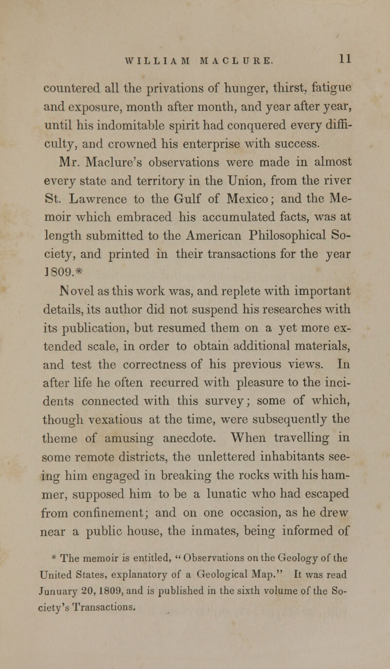 countered all the privations of hunger, thirst, fatigue and exposure, month after month, and year after year, until his indomitable spirit had conquered every diffi- culty, and crowned his enterprise with success. Mr. Maclure's observations were made in almost every state and territory in the Union, from the river St. Lawrence to the Gulf of Mexico; and the Me- moir which embraced his accumulated facts, was at length submitted to the American Philosophical So- ciety, and printed in their transactions for the year ]809* N ovel as this work was, and replete with important details, its author did not suspend his researches with its publication, but resumed them on a yet more ex- tended scale, in order to obtain additional materials, and test the correctness of his previous views. In after life he often recurred with pleasure to the inci- dents connected with this survey; some of which, though vexatious at the time, were subsequently the theme of amusing anecdote. When travelling in some remote districts, the unlettered inhabitants see- ing him engaged in breaking the rocks with his ham- mer, supposed him to be a lunatic who had escaped from confinement; and on one occasion, as he drew near a public house, the inmates, being informed of * The memoir is entitled,  Observations on the Geology of the United States, explanatory of a Geological Map. It was read Junuary 20,1809, and is published in the sixth volume of the So- ciety's Transactions.