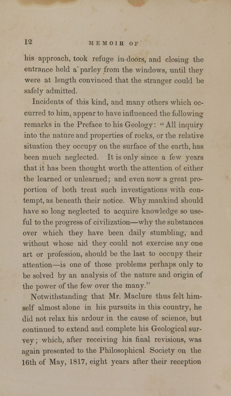 his approach, took refuge in-doors, and closing the entrance held a parley from the windows, until they were at length convinced that the stranger could be safely admitted. Incidents of this kind, and many others which oc- curred to him, appear to have influenced the following remarks in the Preface to his Geology:  All inquiry into the nature and properties of rocks, or the relative situation they occupy on the surface of the earth, has been much neglected. It is only since a few years that it has been thought worth the attention of either the learned or unlearned; and even now a great pro- portion of both treat such investigations with con- tempt, as beneath their notice. Why mankind should have so long neglected to acquire knowledge so use- ful to the progress of civilization—why the substances over which they have been daily stumbling, and without whose aid they could not exercise any one art or profession, should be the last to occupy their attention—is one of those problems perhaps only to be solved by an analysis of the nature and origin of the power of the few over the many. Notwithstanding that Mr. Maclure thus felt him- self almost alone in his pursuits in this country, he did not relax his ardour in the cause of science, but continued to extend and complete his Geological sur- vev; which, after receiving his final revisions, was again presented to the Philosophical Society on the 16th of May, 1817, eight years after their reception