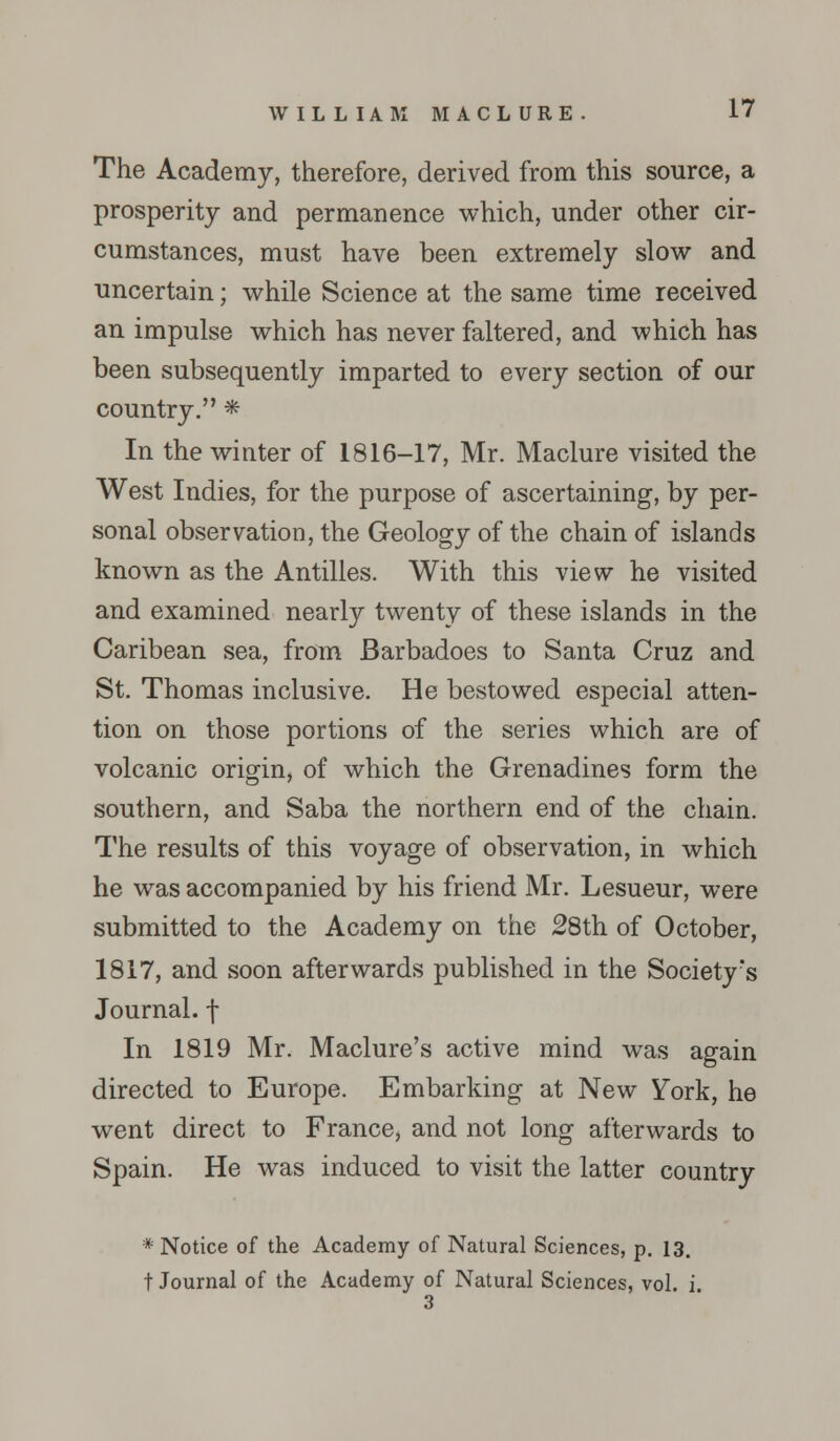 The Academy, therefore, derived from this source, a prosperity and permanence which, under other cir- cumstances, must have been extremely slow and uncertain; while Science at the same time received an impulse which has never faltered, and which has been subsequently imparted to every section of our country. * In the winter of 1816-17, Mr. Maclure visited the West Indies, for the purpose of ascertaining, by per- sonal observation, the Geology of the chain of islands known as the Antilles. With this view he visited and examined nearly twenty of these islands in the Caribean sea, from Barbadoes to Santa Cruz and St. Thomas inclusive. He bestowed especial atten- tion on those portions of the series which are of volcanic origin, of which the Grenadines form the southern, and Saba the northern end of the chain. The results of this voyage of observation, in which he was accompanied by his friend Mr. Lesueur, were submitted to the Academy on the 28th of October, 1817, and soon afterwards published in the Societyrs Journal, j- In 1819 Mr. Maclure's active mind was again directed to Europe. Embarking at New York, he went direct to France, and not long afterwards to Spain. He was induced to visit the latter country # Notice of the Academy of Natural Sciences, p. 13. t Journal of the Academy of Natural Sciences, vol. i 3