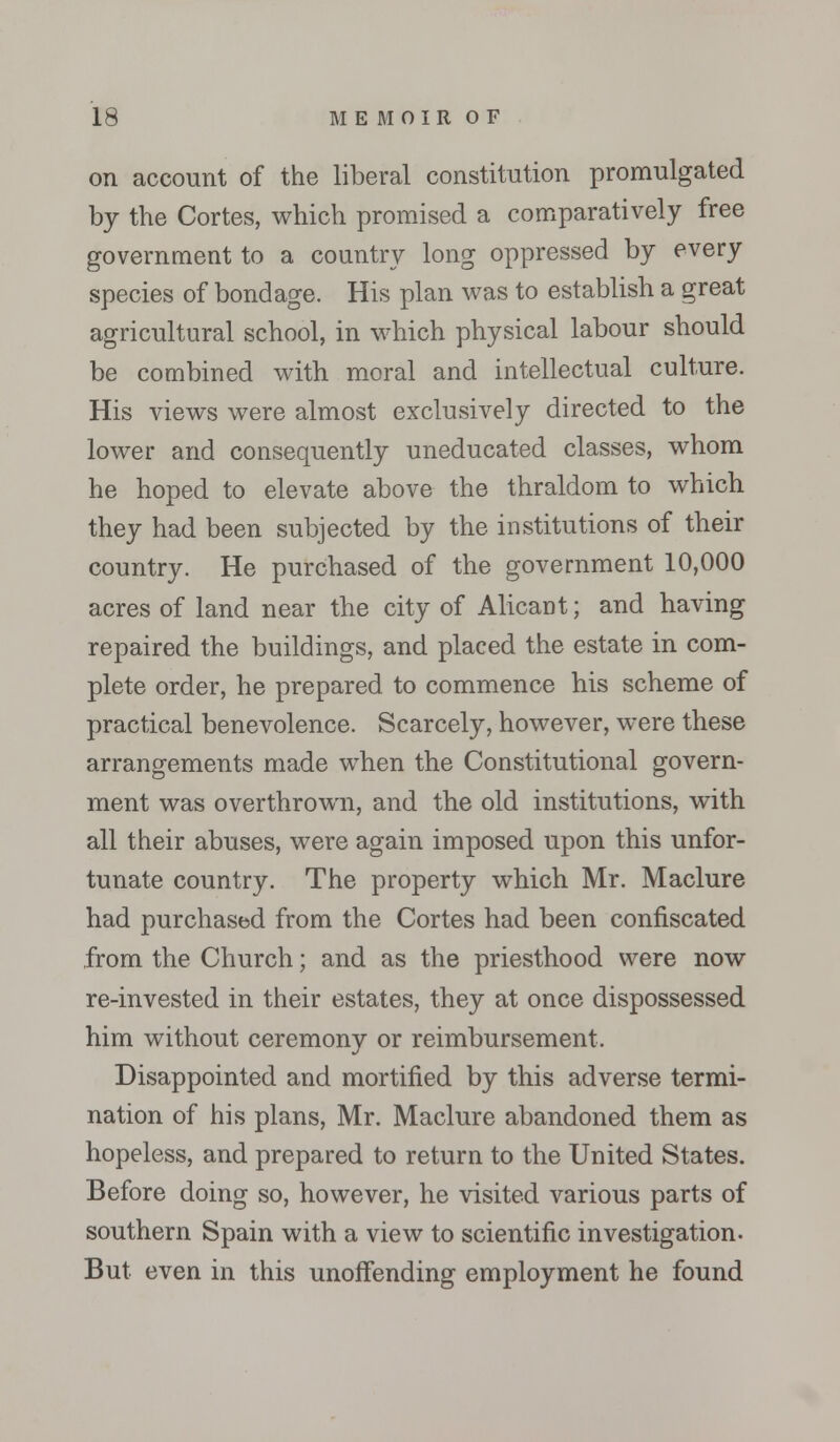 on account of the liberal constitution promulgated by the Cortes, which promised a comparatively free government to a country long oppressed by every species of bondage. His plan was to establish a great agricultural school, in which physical labour should be combined with moral and intellectual culture. His views were almost exclusively directed to the lower and consequently uneducated classes, whom he hoped to elevate above the thraldom to which they had been subjected by the institutions of their country. He purchased of the government 10,000 acres of land near the city of Alicant; and having repaired the buildings, and placed the estate in com- plete order, he prepared to commence his scheme of practical benevolence. Scarcely, however, were these arrangements made when the Constitutional govern- ment was overthrown, and the old institutions, with all their abuses, were again imposed upon this unfor- tunate country. The property which Mr. Maclure had purchased from the Cortes had been confiscated from the Church; and as the priesthood were now re-invested in their estates, they at once dispossessed him without ceremony or reimbursement. Disappointed and mortified by this adverse termi- nation of his plans, Mr. Maclure abandoned them as hopeless, and prepared to return to the United States. Before doing so, however, he visited various parts of southern Spain with a view to scientific investigation. But even in this unoffending employment he found