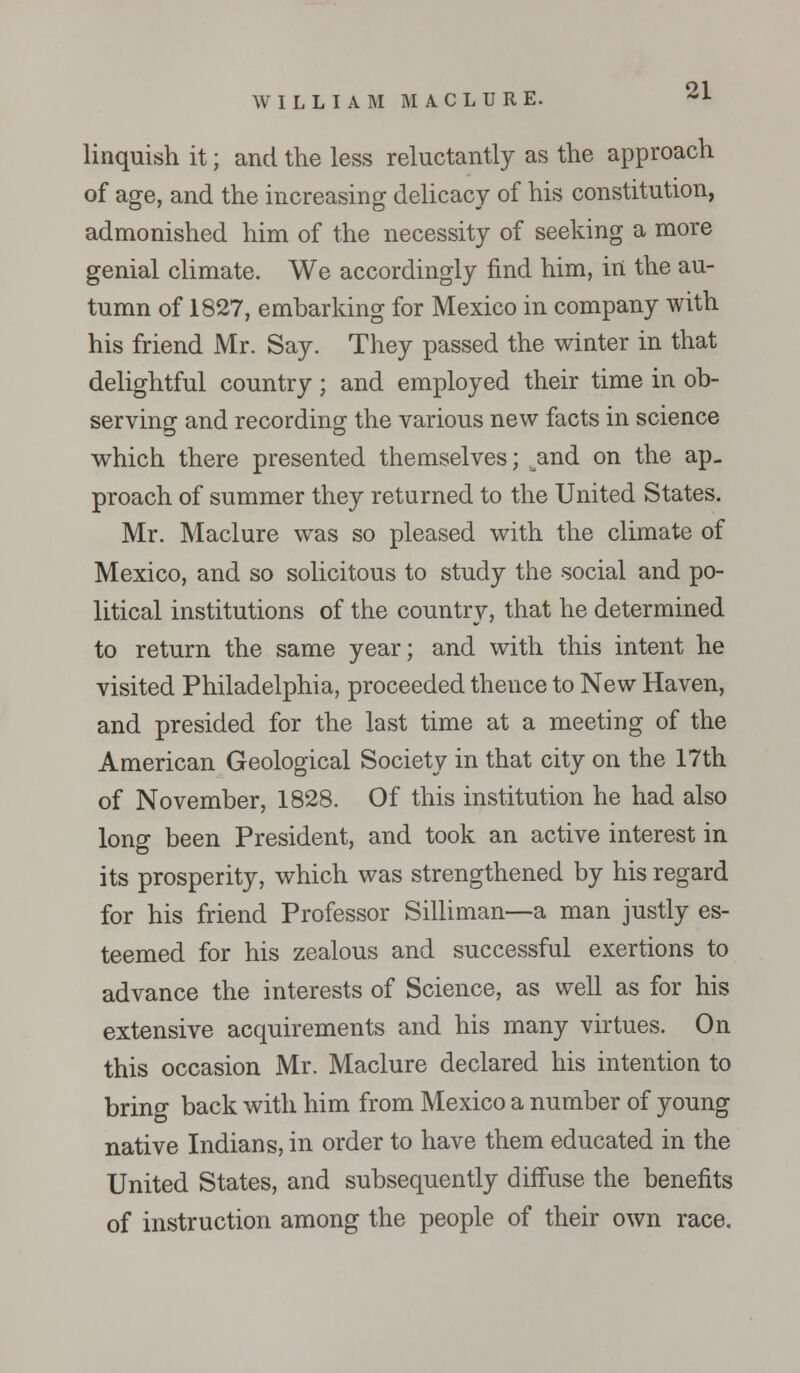 linquish it; and the less reluctantly as the approach of age, and the increasing delicacy of his constitution, admonished him of the necessity of seeking a more genial climate. We accordingly find him, in the au- tumn of 1827, embarking for Mexico in company with his friend Mr. Say. They passed the winter in that delightful country; and employed their time in ob- serving and recording the various new facts in science which there presented themselves; .^and on the ap- proach of summer they returned to the United States. Mr. Maclure was so pleased with the climate of Mexico, and so solicitous to study the social and po- litical institutions of the country, that he determined to return the same year; and with this intent he visited Philadelphia, proceeded thence to New Haven, and presided for the last time at a meeting of the American Geological Society in that city on the 17th of November, 1828. Of this institution he had also long been President, and took an active interest in its prosperity, which was strengthened by his regard for his friend Professor Silliman—a man justly es- teemed for his zealous and successful exertions to advance the interests of Science, as well as for his extensive acquirements and his many virtues. On this occasion Mr. Maclure declared his intention to brino- back with him from Mexico a number of young native Indians, in order to have them educated in the United States, and subsequently diffuse the benefits of instruction among the people of their own race.