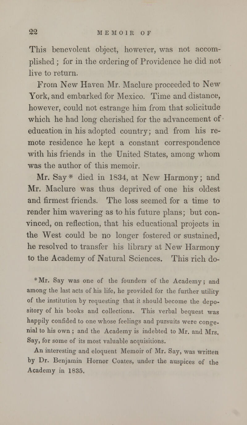 This benevolent object, however, was not accom- plished ; for in the ordering of Providence he did not live to return. From New Haven Mr. Maclure proceeded to New York, and embarked for Mexico. Time and distance, however, could not estrange him from that solicitude which he had long cherished for the advancement of education in his adopted country; and from his re- mote residence he kept a constant correspondence with his friends in the United States, among whom was the author of this memoir. Mr. Say* died in 1834, at New Harmony; and Mr. Maclure was thus deprived of one his oldest and firmest friends. The loss seemed for a time to render him wavering as to his future plans; but con- vinced, on reflection, that his educational projects in the West could be no longer fostered or sustained, he resolved to transfer his library at New Harmony to the Academy of Natural Sciences. This rich do- *Mr. Say was one of the founders of the Academy; and among the last acts of his life, he provided for the further utility of the institution hy requesting that it should become the depo- sitory of his books and collections. This verbal bequest was happily confided to one whose feelings and pursuits were cono-e- nial to his own ; and the Academy is indebted to Mr. and Mrs. Say, for some of its most valuable acquisitions. An interesting and eloquent Memoir of Mr. Say, was written by Dr. Benjamin Hornor Coates, under the auspices of the Academy in 1835.