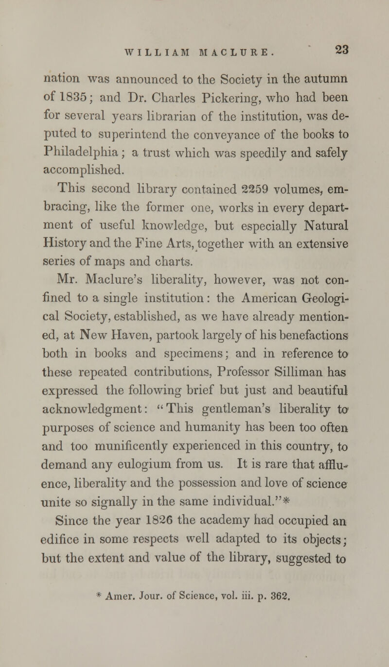 nation was announced to the Society in the autumn of 1835; and Dr. Charles Pickering, who had been for several years librarian of the institution, was de- puted to superintend the conveyance of the books to Philadelphia; a trust which was speedily and safely accomplished. This second library contained 2259 volumes, em- bracing, like the former one, works in every depart- ment of useful knowledge, but especially Natural History and the Fine Arts, together with an extensive series of maps and charts. Mr. Maclure's liberality, however, was not con- fined to a single institution: the American Geologi- cal Society, established, as we have already mention- ed, at New Haven, partook largely of his benefactions both in books and specimens; and in reference to these repeated contributions, Professor Silliman has expressed the following brief but just and beautiful acknowledgment: This gentleman's liberality to purposes of science and humanity has been too often and too munificently experienced in this country, to demand any eulogium from us. It is rare that afflu- ence, liberality and the possession and love of science unite so signally in the same individual.* Since the year 1826 the academy had occupied an edifice in some respects well adapted to its objects; but the extent and value of the library, suggested to