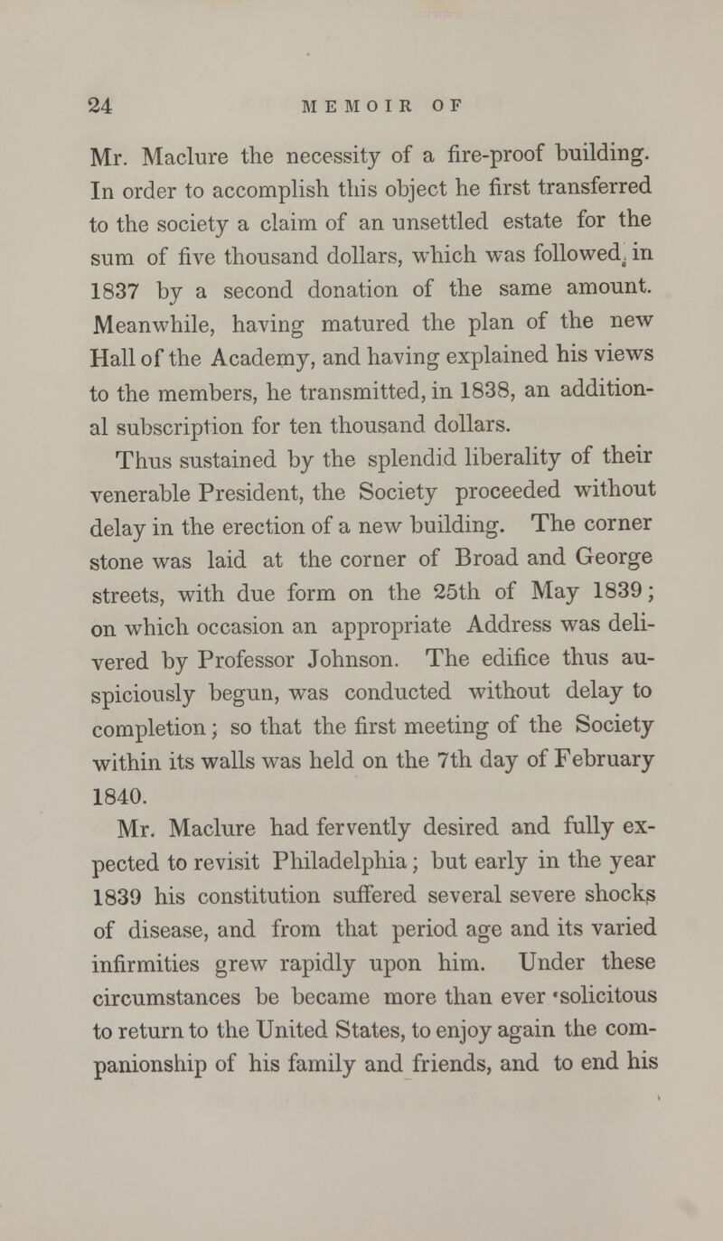 Mr. Maclure the necessity of a fire-proof building. In order to accomplish this object he first transferred to the society a claim of an unsettled estate for the sum of five thousand dollars, which was followed, in 1837 by a second donation of the same amount. Meanwhile, having matured the plan of the new Hall of the Academy, and having explained his views to the members, he transmitted, in 1838, an addition- al subscription for ten thousand dollars. Thus sustained by the splendid liberality of their venerable President, the Society proceeded without delay in the erection of a new building. The corner stone was laid at the corner of Broad and George streets, with due form on the 25th of May 1839; on which occasion an appropriate Address was deli- vered by Professor Johnson. The edifice thus au- spiciously begun, was conducted without delay to completion; so that the first meeting of the Society within its walls was held on the 7th day of February 1840. Mr. Maclure had fervently desired and fully ex- pected to revisit Philadelphia; but early in the year 1839 his constitution suffered several severe shocks of disease, and from that period age and its varied infirmities grew rapidly upon him. Under these circumstances be became more than ever 'solicitous to return to the United States, to enjoy again the com- panionship of his family and friends, and to end his