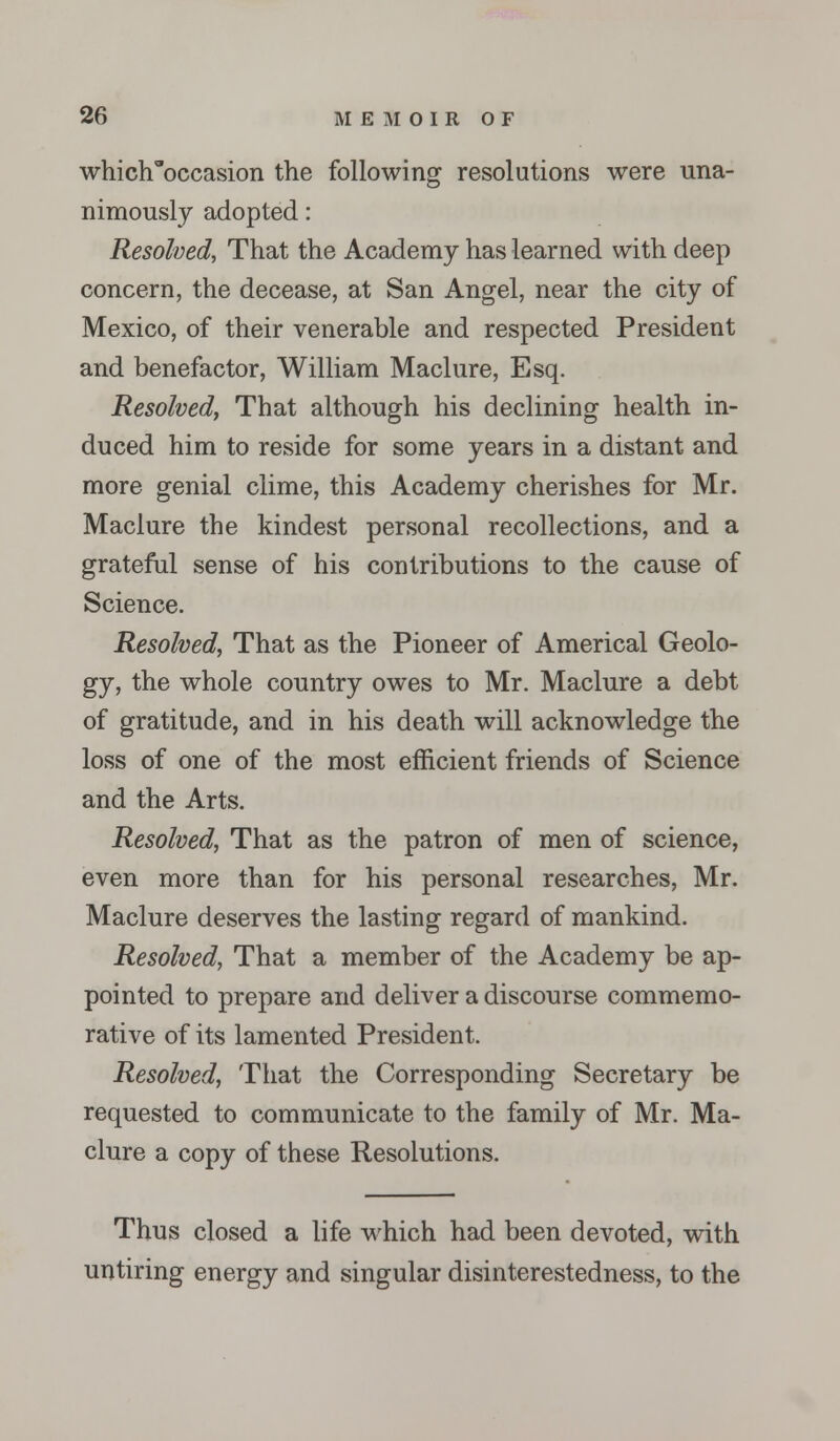 whiclToccasion the following resolutions were una- nimously adopted: Resolved, That the Academy has learned with deep concern, the decease, at San Angel, near the city of Mexico, of their venerable and respected President and benefactor, William Maclure, Esq. Resolved, That although his declining health in- duced him to reside for some years in a distant and more genial clime, this Academy cherishes for Mr. Maclure the kindest personal recollections, and a grateful sense of his contributions to the cause of Science. Resolved, That as the Pioneer of Americal Geolo- gy, the whole country owes to Mr. Maclure a debt of gratitude, and in his death will acknowledge the loss of one of the most efficient friends of Science and the Arts. Resolved, That as the patron of men of science, even more than for his personal researches, Mr. Maclure deserves the lasting regard of mankind. Resolved, That a member of the Academy be ap- pointed to prepare and deliver a discourse commemo- rative of its lamented President. Resolved, That the Corresponding Secretary be requested to communicate to the family of Mr. Ma- clure a copy of these Resolutions. Thus closed a life which had been devoted, with untiring energy and singular disinterestedness, to the