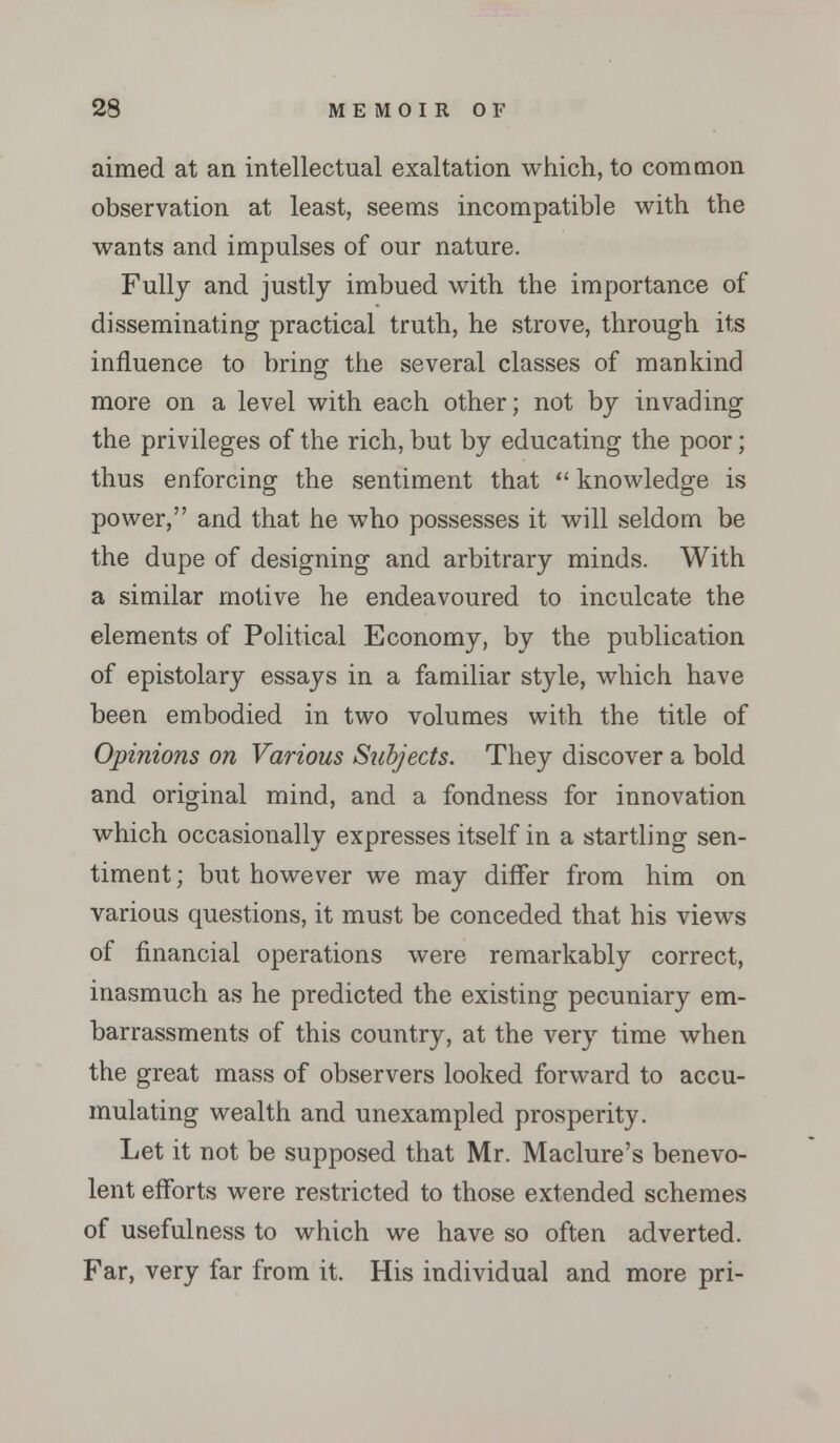 aimed at an intellectual exaltation which, to common observation at least, seems incompatible with the wants and impulses of our nature. Fully and justly imbued with the importance of disseminating practical truth, he strove, through its influence to bring the several classes of mankind more on a level with each other; not by invading the privileges of the rich, but by educating the poor; thus enforcing the sentiment that  knowledge is power, and that he who possesses it will seldom be the dupe of designing and arbitrary minds. With a similar motive he endeavoured to inculcate the elements of Political Economy, by the publication of epistolary essays in a familiar style, which have been embodied in two volumes with the title of Opinions on Various Subjects. They discover a bold and original mind, and a fondness for innovation which occasionally expresses itself in a startling sen- timent; but however we may differ from him on various questions, it must be conceded that his views of financial operations were remarkably correct, inasmuch as he predicted the existing pecuniary em- barrassments of this country, at the very time when the great mass of observers looked forward to accu- mulating wealth and unexampled prosperity. Let it not be supposed that Mr. Maclure's benevo- lent efforts were restricted to those extended schemes of usefulness to which we have so often adverted. Far, very far from it. His individual and more pri-