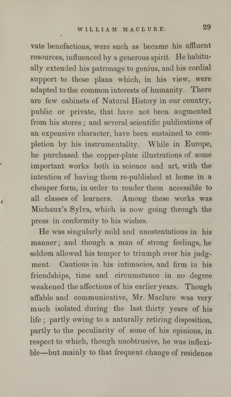 vate benefactions, were such as became his affluent resources, influenced by a generous spirit. He habitu- ally extended his patronage to genius, and his cordial support to those plans which, in his view, were adapted to the common interests of humanity. There are few cabinets of Natural History in our country, public or private, that have not been augmented from his stores ; and several scientific publications of an expensive character, have been sustained to com- pletion by his instrumentality. While in Europe, he purchased the copper-plate illustrations of some important works both in science and art, with the intention of having them re-published at home in a cheaper form, in order to render them accessible to all classes of learners. Among these works was Michaux's Sylva, which is now going through the press in conformity to his wishes. He was singularly mild and unostentatious in his manner; and though a man of strong feelings, he seldom allowed his temper to triumph over his judg- ment. Cautious in his intimacies, and firm in his friendships, time and circumstance in no degree weakened the affections of his earlier years. Though affable and communicative, Mr. Maclure was very much isolated during the last thirty years of his life ; partly owing to a naturally retiring disposition, partly to the peculiarity of some of his opinions, in respect to which, though unobtrusive, he was inflexi- ble—but mainly to that frequent change of residence