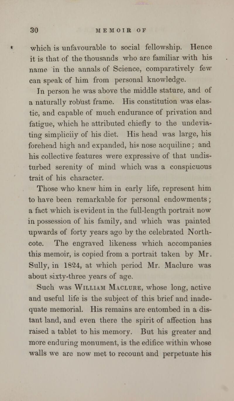 which is unfavourable to social fellowship. Hence it is that of the thousands who are familiar with his name in the annals of Science, comparatively few can speak of him from personal knowledge. In person he was above the middle stature, and of a naturally robust frame. His constitution was elas- tic, and capable of much endurance of privation and fatigue, which he attributed chiefly to the undevia- ting simpiiciiy of his diet. His head was large, his forehead high and expanded, his nose acquiline; and his collective features were expressive of that undis- turbed serenity of mind which was a conspicuous trait of his character. Those who knew him in early life, represent him to have been remarkable for personal endowments; a fact which is evident in the full-length portrait now in possession of his family, and which was painted upwards of forty years ago by the celebrated North- cote. The engraved likeness which accompanies this memoir, is copied from a portrait taken by Mr. Sully, in 1824, at which period Mr. Maclure was about sixty-three years of age. Such was William Maclure, whose long, active and useful life is the subject of this brief and inade- quate memorial. His remains are entombed in a dis- tant land, and even there the spirit of affection has raised a tablet to his memory. But his greater and more enduring monument, is the edifice within whose walls we are now met to recount and perpetuate his