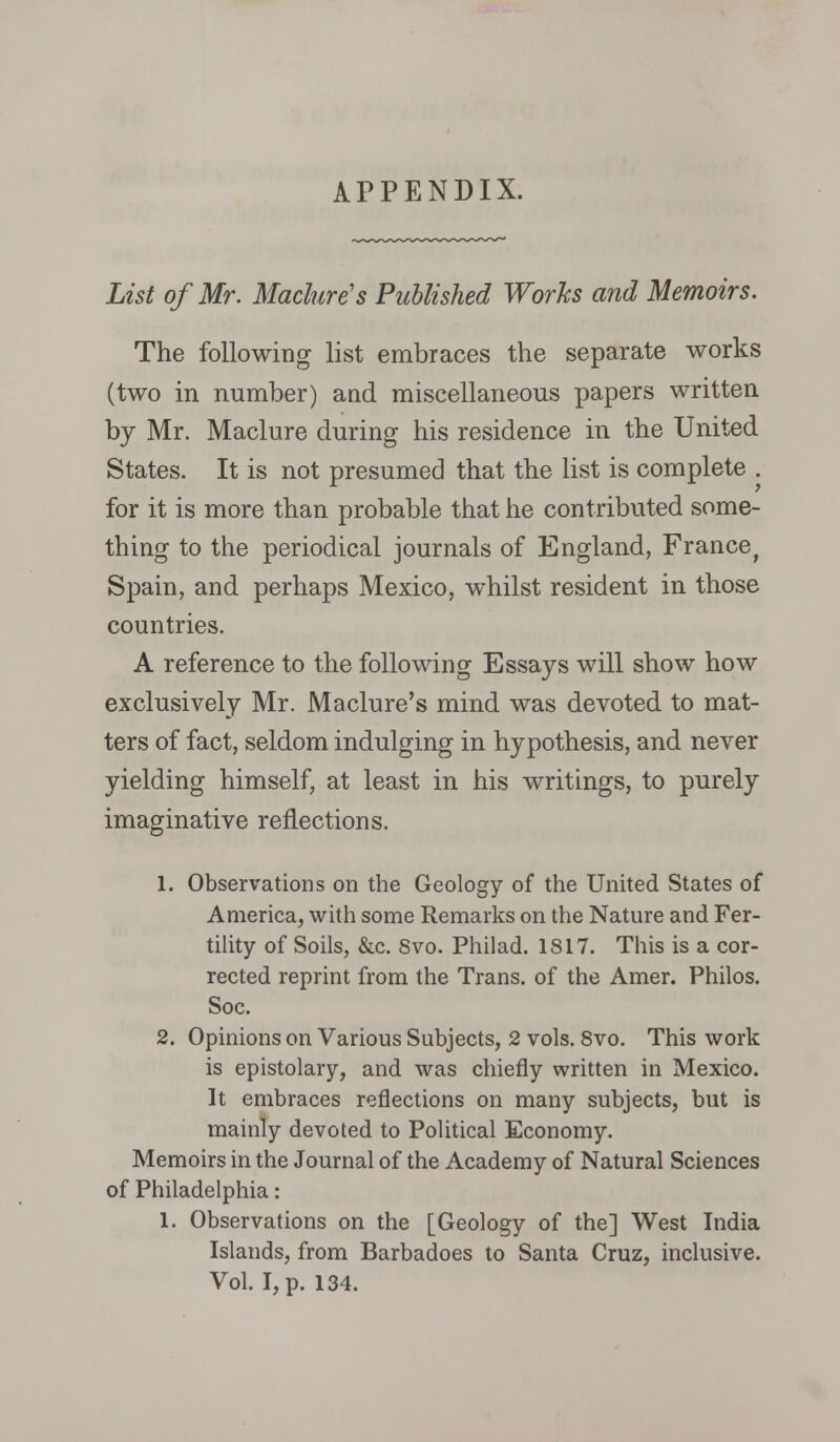 List of Mr. Maclure's Published Works and Memoirs. The following list embraces the separate works (two in number) and miscellaneous papers written by Mr. Maclure during his residence in the United States. It is not presumed that the list is complete . for it is more than probable that he contributed some- thing to the periodical journals of England, France^ Spain, and perhaps Mexico, whilst resident in those countries. A reference to the following Essays will show how exclusively Mr. Maclure's mind was devoted to mat- ters of fact, seldom indulging in hypothesis, and never yielding himself, at least in his writings, to purely imaginative reflections. 1. Observations on the Geology of the United States of America, with some Remarks on the Nature and Fer- tility of Soils, &c. Svo. Philad. 1817. This is a cor- rected reprint from the Trans, of the Amer. Philos. Soc. 2. Opinions on Various Subjects, 2 vols. 8vo. This work is epistolary, and was chiefly written in Mexico. It embraces reflections on many subjects, but is mainly devoted to Political Economy. Memoirs in the Journal of the Academy of Natural Sciences of Philadelphia: 1. Observations on the [Geology of the] West India Islands, from Barbadoes to Santa Cruz, inclusive. Vol. I, p. 134.