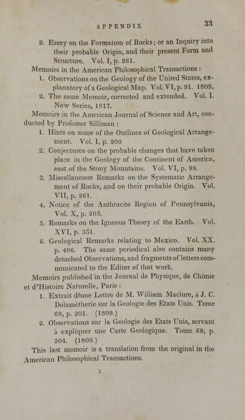 2. Essay on the Formation of Rocks; or an Inquiry into their probable Origin, and their present Form and Structure. Vol. I, p. 261. Memoirs in the American Philosophical Transactions : 1. Observations on the Geology of the United States, ex- planatory of a Geological Map. Vol. VI, p. 91. 1809, 2. The same Memoir, corrected and extended. Vol. I. New Series, 1S17. Memoirs in the American Journal of Science and Art, con- ducted by Professor Silliman : 1. Hints on some of the Outlines of Geological Arrange- ment. Vol. I, p. 209 2. Conjectures on the probable changes that have taken place in the Geology of the Continent of America, east of the Stony Mountains. Vol. VI, p. 9S. 3. Miscellaneous Remarks on the Systematic Arrange- ment of Rocks, and on their probable Origin. Vol. VII, p. 261. 4. Notice of the Anthracite Region of Pennsylvania, Vol. X, p. 205. 5. Remarks on the Igneous Theory of the Earth. Vol. XVI, p. 351. 6. Geological Remarks relating to Mexico. Vol. XX. p. 406. The same periodical also contains many detached Observations, and fragments of letters com- municated to the Editor of that work. Memoirs published in the Journal de Physique, de Chimie et d'Histoire Naturelle, Paris : 1. Extrait d;une Lettre de M. William Maclure, a J. C. Delametherie sur la Geologie des Etats Unis. Tome 69, p. 201. (1S09.) 2. Observations sur la Geologie des Etats Unis, servant a expliquer une Carte Geologique. Tome 69, p. 204. (1809.) This last memoir is a translation from the original in the American Philosophical Transactions.