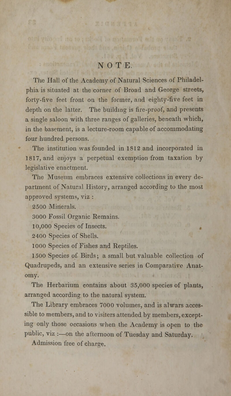 N 0 T E. The Hall of the Academy of Natural Sciences of Philadel- phia is situated at the corner of Broad and George streets, forty-five feet front on the former, and eighty-five feet in depth on the latter. The building is fire-proof, and presents a single saloon with three ranges of galleries, beneath which, in the basement, is a lecture-room capable of accommodating four hundred persons. The institution was founded in IS 12 and incorporated in 1817, and enjoys a perpetual exemption from taxation by legislative enactment. The Museum embraces extensive collections in every de- partment of Natural History, arranged according to the most approved systems, viz : 2500 Minerals. 3000 Fossil Organic Remains. 10,000 Species of Insects. 4 2400 Species of Shells. 1000 Species of Fishes and Reptiles. 1500 Species of Birds; a small but valuable collection of Quadrupeds, and an extensive series in Comparative Anat- omy. The Herbarium contains about 35,000 species of plants, arranged according to the natural system. The Library embraces 7000 volumes, and is alwars acces- sible to members, and to visiters attended by members, except- ing only those occasions when the Academy is open to the public, viz :—on the afternoon of Tuesday and Saturday. Admission free of charge.
