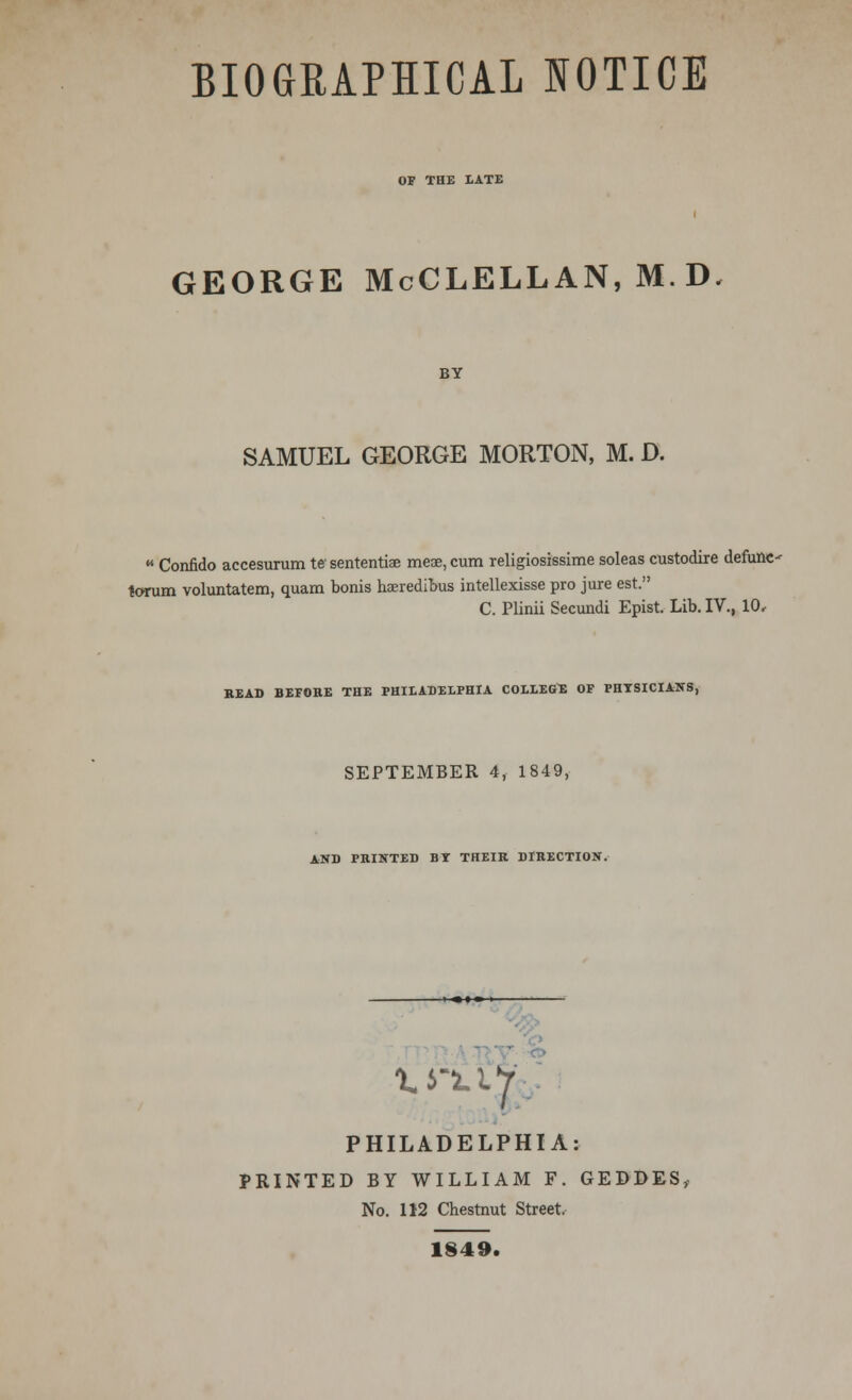 BIOGRAPHICAL NOTICE OF THE LATE GEORGE McCLELLAN, M.D BY SAMUEL GEORGE MORTON, M. D.  Confido accesurum t* sententiae meae, cum religiosissime soleas custodire defune- torum voluntatem, quam bonis haeredibus intellexisse pro jure est. C. Plinii Secundi Epist. Lib. IV., 10, HEAD BEFORE THE PHILADELPHIA COLLEGE OF PHYSICIANS, SEPTEMBER 4, 1849, AND PHINTED BT THEIR DIRECTION. PHILADELPHIA: PRINTED BY WILLIAM F. GEDDES, No. 112 Chestnut Street. 1849.