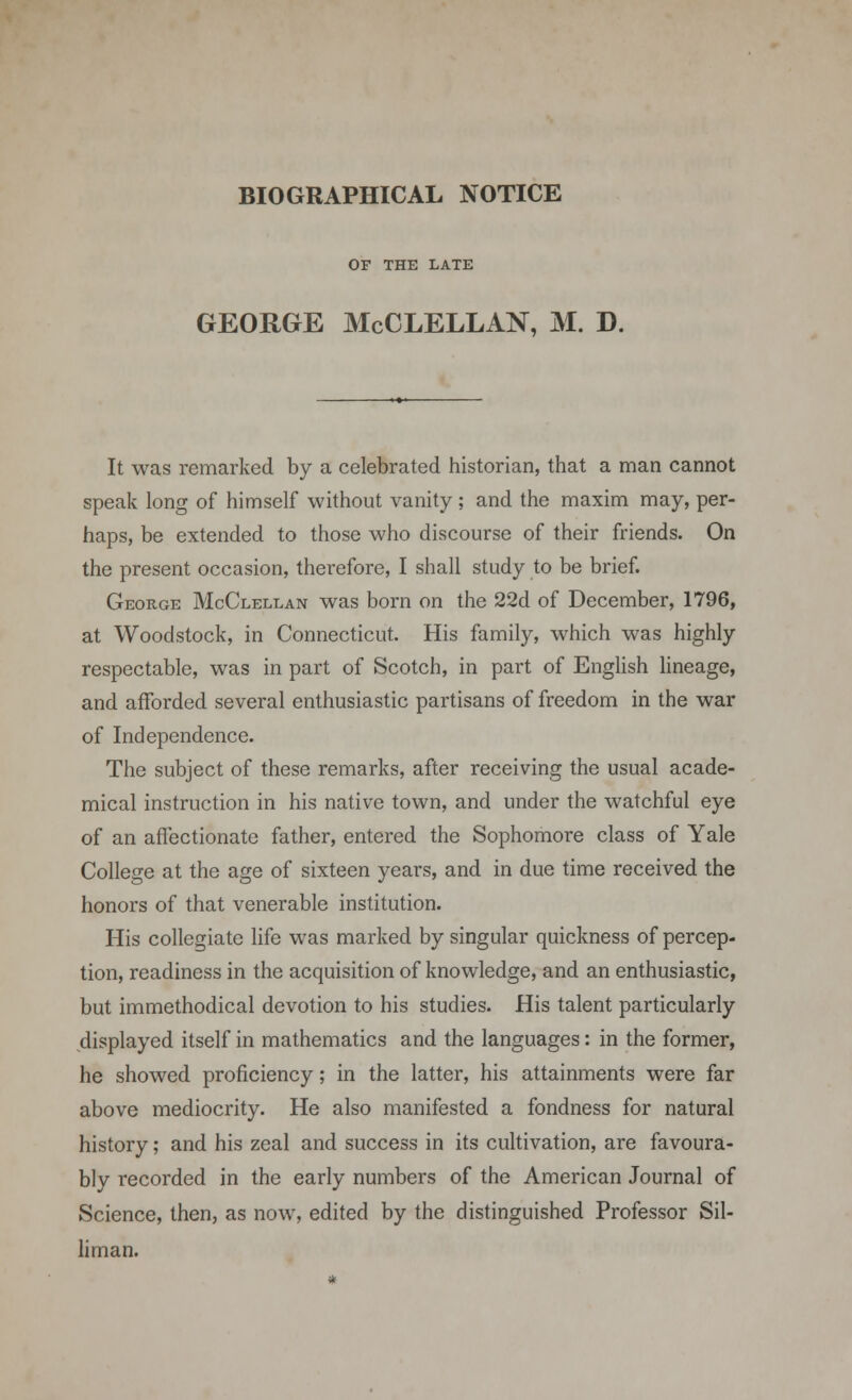 OF THE LATE GEORGE McCLELLAN, M. D. It was remarked by a celebrated historian, that a man cannot speak long of himself without vanity ; and the maxim may, per- haps, be extended to those who discourse of their friends. On the present occasion, therefore, I shall study to be brief. George McClellan was born on the 22d of December, 1796, at Woodstock, in Connecticut. His family, which was highly respectable, was in part of Scotch, in part of English lineage, and afforded several enthusiastic partisans of freedom in the war of Independence. The subject of these remarks, after receiving the usual acade- mical instruction in his native town, and under the watchful eye of an affectionate father, entered the Sophomore class of Yale College at the age of sixteen years, and in due time received the honors of that venerable institution. His collegiate life was marked by singular quickness of percep- tion, readiness in the acquisition of knowledge, and an enthusiastic, but immethodical devotion to his studies. His talent particularly displayed itself in mathematics and the languages: in the former, he showed proficiency; in the latter, his attainments were far above mediocrity. He also manifested a fondness for natural history; and his zeal and success in its cultivation, are favoura- bly recorded in the early numbers of the American Journal of Science, then, as now, edited by the distinguished Professor Sil- lirnan.