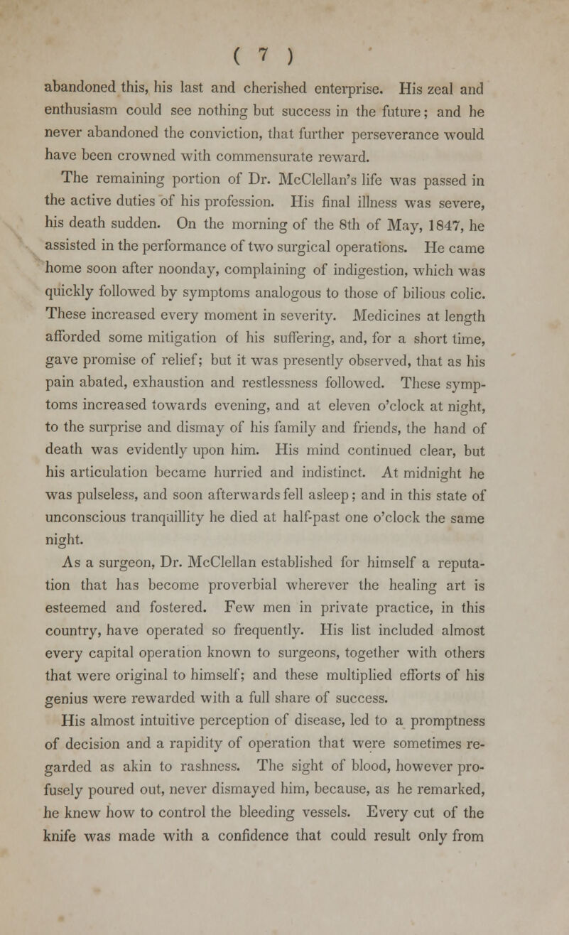 ( 1 ) abandoned this, his last and cherished enterprise. His zeal and enthusiasm could see nothing but success in the future; and he never abandoned the conviction, that further perseverance would have been crowned with commensurate reward. The remaining portion of Dr. McClellan's life was passed in the active duties of his profession. His final illness was severe, his death sudden. On the morning of the 8th of May, 1847, he assisted in the performance of two surgical operations. He came home soon after noonday, complaining of indigestion, which was quickly followed by symptoms analogous to those of bilious colic. These increased every moment in severity. Medicines at length afforded some mitigation of his suffering, and, for a short time, gave promise of relief; but it was presently observed, that as his pain abated, exhaustion and restlessness followed. These symp- toms increased towards evening, and at eleven o'clock at night, to the surprise and dismay of his family and friends, the hand of death was evidently upon him. His mind continued clear, but his articulation became hurried and indistinct. At midnight he was pulseless, and soon afterwards fell asleep; and in this state of unconscious tranquillity he died at half-past one o'clock the same night. As a surgeon, Dr. McClellan established for himself a reputa- tion that has become proverbial wherever the healing art is esteemed and fostered. Few men in private practice, in this country, have operated so frequently. His list included almost every capital operation known to surgeons, together with others that were original to himself; and these multiplied efforts of his genius were rewarded with a full share of success. His almost intuitive perception of disease, led to a promptness of decision and a rapidity of operation that were sometimes re- garded as akin to rashness. The sight of blood, however pro- fusely poured out, never dismayed him, because, as he remarked, he knew how to control the bleeding vessels. Every cut of the knife was made with a confidence that could result only from