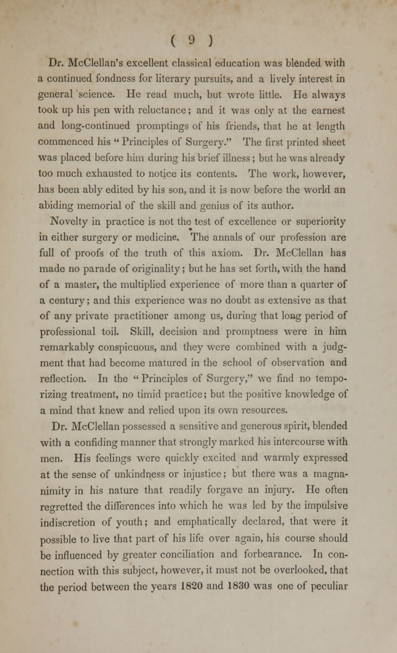 Dr. McClellan's excellent classical education was blended with a continued fondness for literary pursuits, and a lively interest in general science. He read much, but wrote little. He always took up his pen with reluctance; and it was only at the earnest and long-continued promptings of his friends, that he at length commenced his  Principles of Surgery. The first printed sheet was placed before him during his brief illness; but he was already too much exhausted to notice its contents. The work, however, has been ably edited by his son, and it is now before the world an abiding memorial of the skill and genius of its author. Novelty in practice is not the test of excellence or superiority in either surgery or medicine. The annals of our profession are full of proofs of the truth of this axiom. Dr. McClellan has made no parade of originality; but he has set forth, with the hand of a master, the multiplied experience of more than a quarter of a century; and this experience was no doubt as extensive as that of any private practitioner among us, during that long period of professional toil. Skill, decision and promptness were in him remarkably conspicuous, and they were combined with a judg- ment that had become matured in the school of observation and reflection. In the  Principles of Surgery, we find no tempo- rizing treatment, no timid practice; but the positive knowledge of a mind that knew and relied upon its own resources. Dr. McClellan possessed a sensitive and generous spirit, blended with a confiding manner that strongly marked his intercourse with men. His feelings were quickly excited and warmly expressed at the sense of unkindness or injustice; but there was a magna- nimity in his nature that readily forgave an injury. He often regretted the differences into which he was led by the impulsive indiscretion of youth; and emphatically declared, that were it possible to live that part of his life over again, his course should be influenced by greater conciliation and forbearance. In con- nection with this subject, however, it must not be overlooked, that the period between the years 1820 and 1830 was one of peculiar