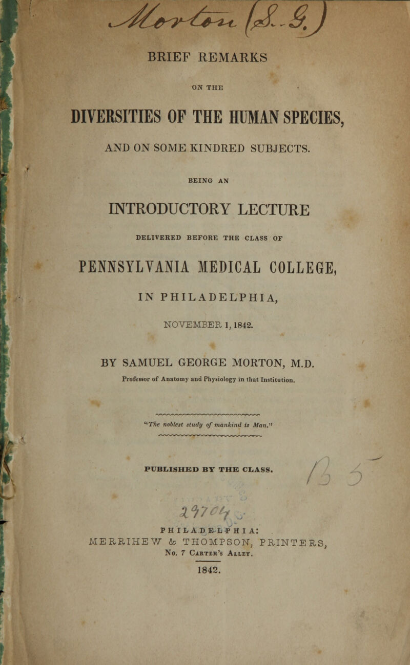 c-^^^^S-?-^^^ f/J!..§J BRIEF REMARKS ON THE DIVERSITIES OP THE HUMAN SPECIES, AND ON SOME KINDRED SUBJECTS. BEING AN INTRODUCTORY LECTURE DELIVERED BEFORE THE CLASS OF PENNSYLVANIA MEDICAL COLLEGE, IN PHILADELPHIA, NOVEMBER 1,1842. BY SAMUEL GEORGE MORTON, M.D. Professor of Anatomy and Physiology in that Institution. '*The noblest study of mankind is Man.^' PUBIilSHBD BT THE CI.ASS. / ^^7^^/ / PHil/ADB-lsP H 1 a: MERRIHEW & THOMPSON, PRINTERS, No. 7 Carter's Ailby. 1842.