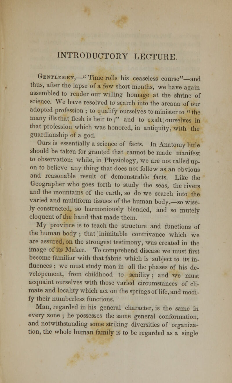 INTRODUCTORY LECTURE. Gentlemen,— Time rolls his ceaseless course—and thus, after the lapse of a few short months, we have again assembled to render our willing homage at the shrine of science. We have resolved to search into the arcana of our adopted profession : to qualify ourselves to minister to «the many ills that flesh is heir to; and to exalt, ourselves in that profession which was honored, in antiquity, with the guardianship of a god. Ours is essentially a science of facts. In Anatomy little should be taken for granted that cannot be made manifest to observation; while, in Physiology, we are not called up- on to believe any thing that does not follow as an obvious and reasonable result of demonstrable facts. Like the Geographer who goes forth to study the seas, the rivers and the mountains of the earth, so do we search into the varied and multiform tissues of the human body,—so wise- ly constructed, so harmoniously blended, and so mutely eloquent of the hand that made them. My province is to teach the structure and functions of the human body ; that inimitable contrivance which we are assured, on the strongest testimony, was created in the image of its Maker. To comprehend disease we must first become familiar with that fabric which is subject to its in- fluences ; we must study man in all the phases of his de- velopement, from childhood to senility; and we must acquaint ourselves with those varied circumstances of cli- mate and locality which act on the springs of life, and modi- fy their numberless functions. Man, regarded in his general character, is the same in every zone ; he possesses the same general conformation, and notwithstanding some striking diversities of organiza- tion, the whole human family is to be regarded as a single