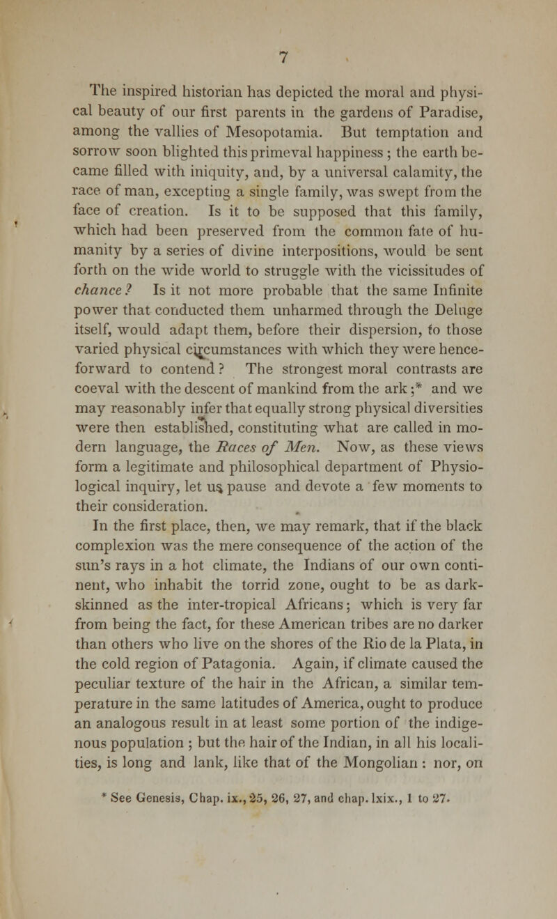 The inspired historian has depicted the moral and physi- cal beauty of our first parents in the gardens of Paradise, among the valUes of Mesopotamia. But temptation and sorrow soon bhghted this primeval happiness ; the earth be- came filled with iniquity, and, by a universal calamity, the race of man, excepting a single family, was swept from the face of creation. Is it to be supposed that this family, which had been preserved from the common fate of hu- manity by a series of divine interpositions, would be sent forth on the wide world to struggle with the vicisshudes of chance ? Is it not more probable that the same Infinite power that conducted them unharmed through the Deluge itself, would adapt them, before their dispersion, fo those varied physical circumstances with which they were hence- forward to contend ? The strongest moral contrasts are coeval with the descent of mankind from the ark ;* and we may reasonably infer that equally strong physical diversities were then established, constituting what are called in mo- dern language, the Races of Men. Now, as these views form a legitimate and philosophical department of Physio- logical inquiry, let u^ pause and devote a few moments to their consideration. In the first place, then, we may remark, that if the black complexion was the mere consequence of the action of the sun's rays in a hot climate, the Indians of our own conti- nent, who inhabit the torrid zone, ought to be as dark- skinned as the inter-tropical Africans; which is very far from being the fact, for these American tribes are no darker than others who live on the shores of the Rio de la Plata, in the cold region of Patagonia. Again, if climate caused the peculiar texture of the hair in the African, a similar tem- perature in the same latitudes of America, ought to produce an analogous result in at least some portion of the indige- nous population ; but the hair of the Indian, in all his locali- ties, is long and lank, like that of the Mongolian : nor, on