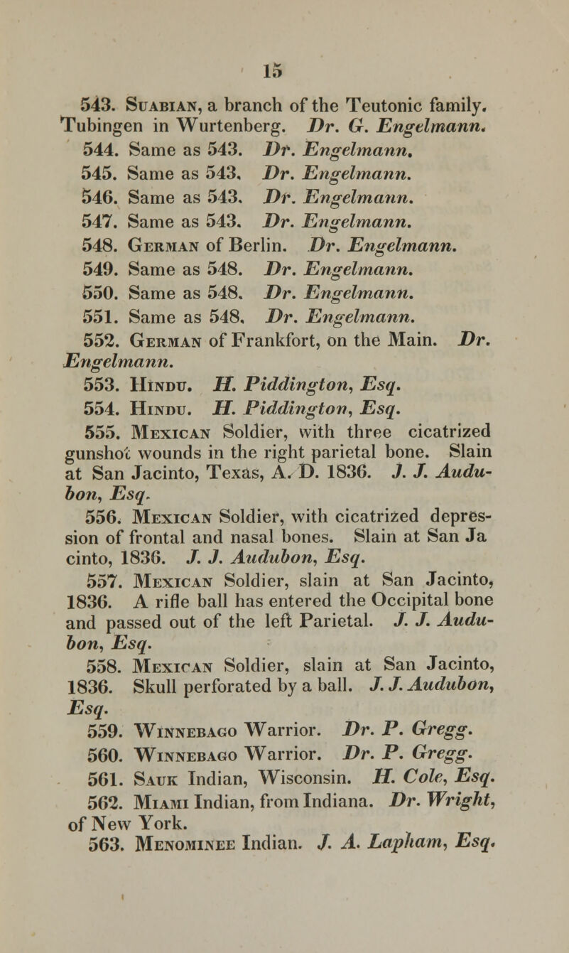 543. Suabian, a branch of the Teutonic family. Tubingen in Wurtenberg. Dr. G. Engelmann, 544. Same as 543. Dr. Engelmann. 545. Same as 543, Dr. Engelmann. 546. Same as 543. Dr. Engelmann. 547. Same as 543. Dr. Engelmann. 548. German of Berlin. Dr. Engelmann. 549. Same as 548. Dr. Engelmann. 550. Same as 548. Dr. Engelmann. 551. Same as 548, Dr. Engelmann. 552. German of Frankfort, on the Main. Dr. Engelmann. 553. Hindu. H. Piddington, Esq. 554. Hindu. H. Piddington, Esq. 555. Mexican Soldier, with three cicatrized gunshot wounds in the right parietal bone. Slain at San Jacinto, Texas, A. D. 1836. J. J. Audu- bon, Esq, 556. Mexican Soldier, with cicatrized depres- sion of frontal and nasal bones. Slain at San Ja cinto, 1836. J. J. Audubon, Esq. 557. Mexican Soldier, slain at San Jacinto, 1836. A rifle ball has entered the Occipital bone and passed out of the left Parietal. /. J. Audu- bon, Esq. 558. Mexican Soldier, slain at San Jacinto, 1836. Skull perforated by a ball. J. /. Audubon, Esq. 559. Winnebago Warrior. Dr. P. Gregg. 560. Winnebago Warrior. Dr. P. Gregg. 561. Sauk Indian, Wisconsin. H. Cole, Esq. 562. Miami Indian, from Indiana. Dr. Wright, of New York. 563. Menominee Indian. /. A. Lapham, Esq,