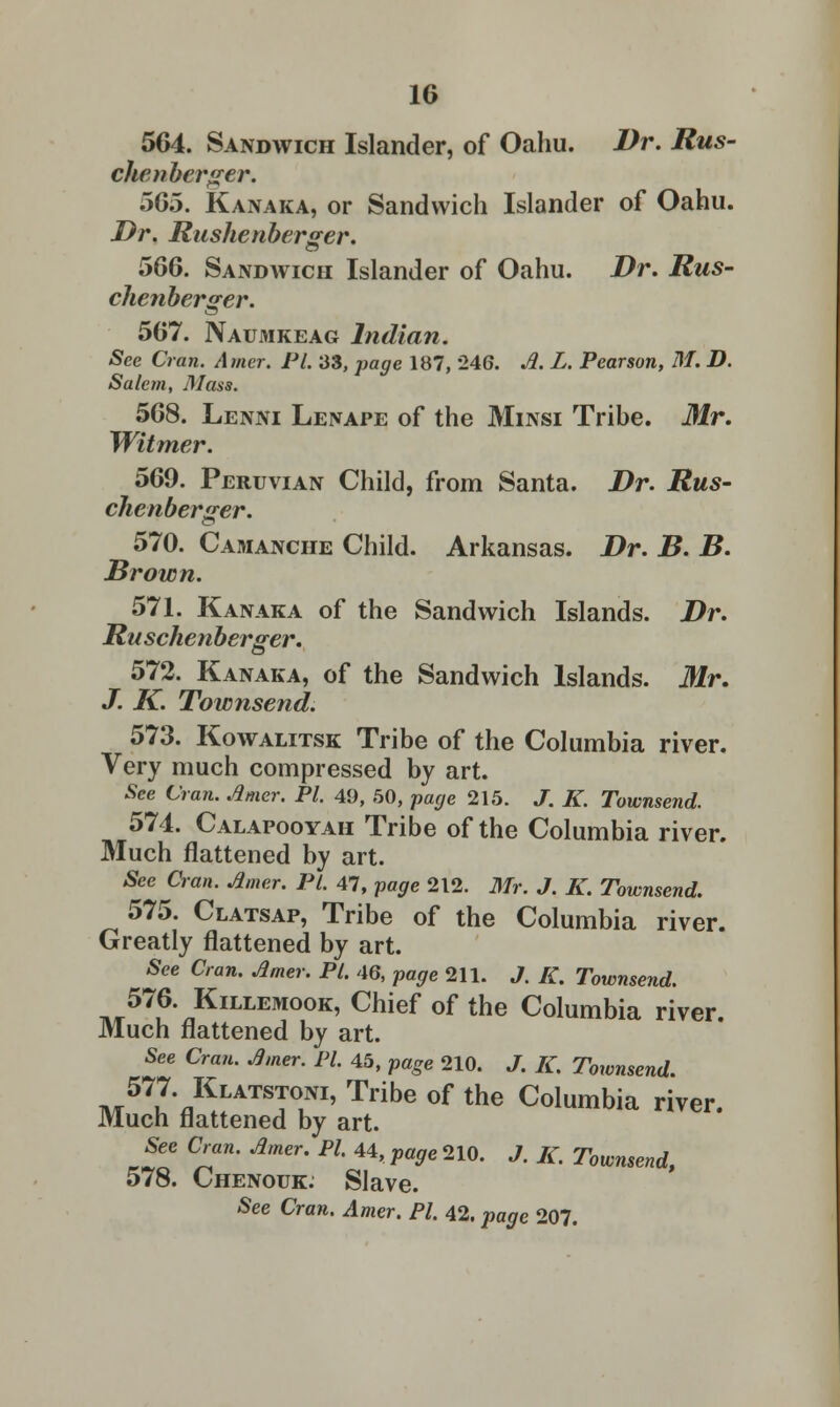 564. Sandwich Islander, of Oahu. Dr. Rus- chcnbcrger. ~>65. Kanaka, or Sandwich Islander of Oahu. Dr. Rushenberger. 566. Sandwich Islander of Oahu. Dr. Rus- chenberger. 567. Naumkeag Indian. See Cran. Amer. PL 33, page 187, 246. A. L. Pearson, M. D. Salem, Mass. 568. Lenni Lenape of the Minsi Tribe. Mr. Witmer. 569. Peruvian Child, from Santa. Dr. Rus- chenberger. 570. Camanche Child. Arkansas. Dr. B. B. Brown. 571. Kanaka of the Sandwich Islands. Dr. Ruschenberger. 572. Kanaka, of the Sandwich Islands. Mr. J. K. Townsend. 573. Kowalitsk Tribe of the Columbia river. Very much compressed by art. See Cran. Amer. PI. 49, 50, page 215. J. K. Townsend. 574. Calapooyah Tribe of the Columbia river. Much flattened by art. See Cran. Amer. PL 47, page 212. Mr. J. K. Townsend. 575. Clatsap, Tribe of the Columbia river. Greatly flattened by art. See Cran. Amer. PL 46, page 211. J. K. Townsend. 576. Killemook, Chief of the Columbia river Much flattened by art. See Cran. Amer. PL 45, page 210. J. K. Townsend. 577. Klatstoni, Tribe of the Columbia river. Much flattened by art. See Cran. Amer. PI. 44,^210. J. K. Townsend, 578. Chenouk. Slave. See Cran. Amer. PI. 42. page 207.