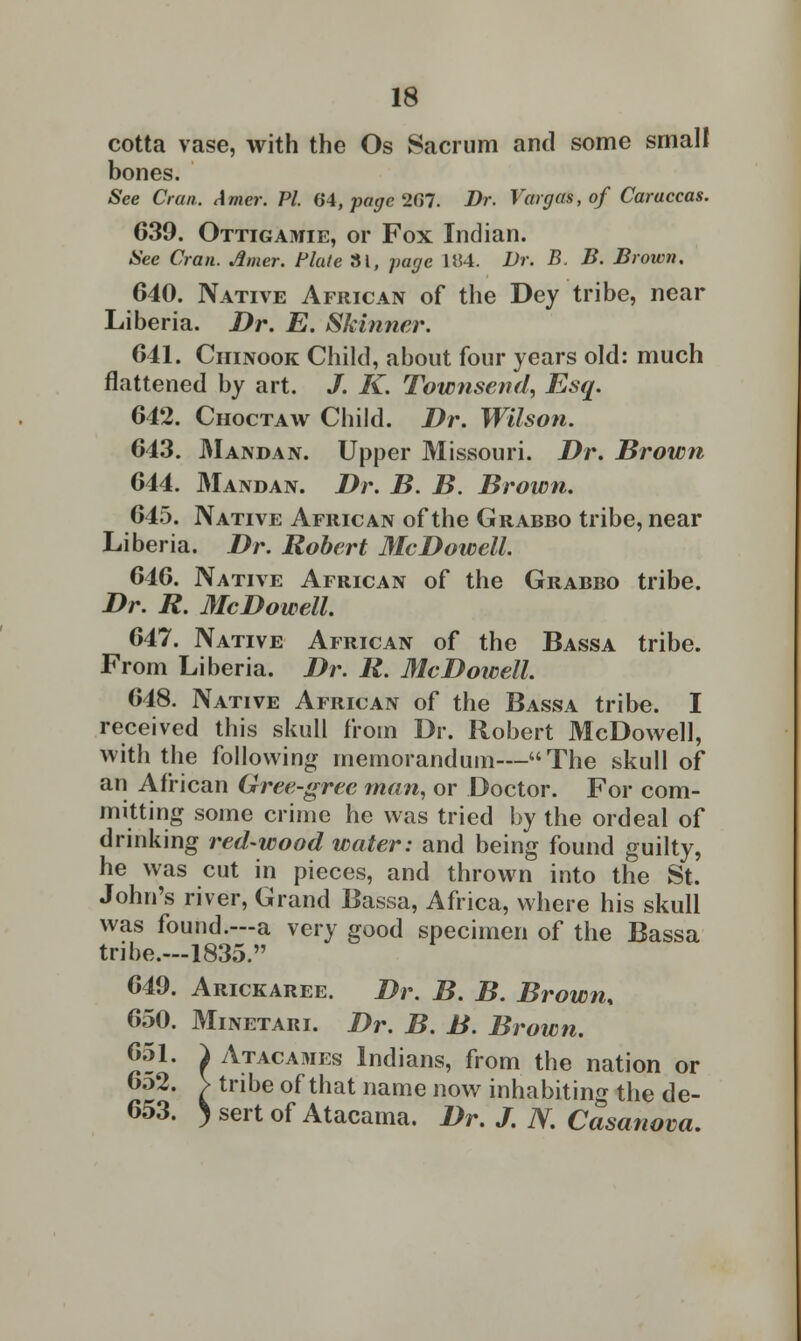 cotta vase, with the Os Sacrum and some small bones. See Cran. Amer. PL 64,pagc2C)T. Dr. Vargas, of Caraccas. 639. Ottigamie, or Fox Indian. See Cran. Amer. flute 31, page 1H4. Dr. B. B. Brown. 640. Native African of the Dey tribe, near Liberia. Dr. E. Skinner. 641. Chinook Child, about four years old: much flattened by art. J. K. Townsend, Esq. 642. Choctaw Child. Dr. Wilson. 643. Mandan. Upper Missouri. Dr. Brown 644. Mandan. Dr. B. B. Brown. 645. Native African of the Grabbo tribe, near Liberia. Dr. Robert McDowell. 646. Native African of the Grabbo tribe. Dr. R. McDowell. 647. Native African of the Bassa tribe. From Liberia. Dr. R. McDowell. 648. Native African of the Bassa tribe. I received this skull from Dr. Robert McDowell, with the following memorandum—The skull of an African Gree-gree man, or Doctor. For com- mitting some crime he was tried by the ordeal of drinking red-wood water: and being found guilty, he was cut in pieces, and thrown into the St. John's river, Grand Bassa, Africa, where his skull was found.—a very good specimen of the Bassa tribe.—1835. 649. Arickaree. Dr. B. B. Brown, 650. Minetari. Dr. B. B. Brown. 651. } Atacames Indians, from the nation or 6o2. V tribe of that name now inhabiting the de- 653. )sertof Atacama. Dr. J. N. Casanova.