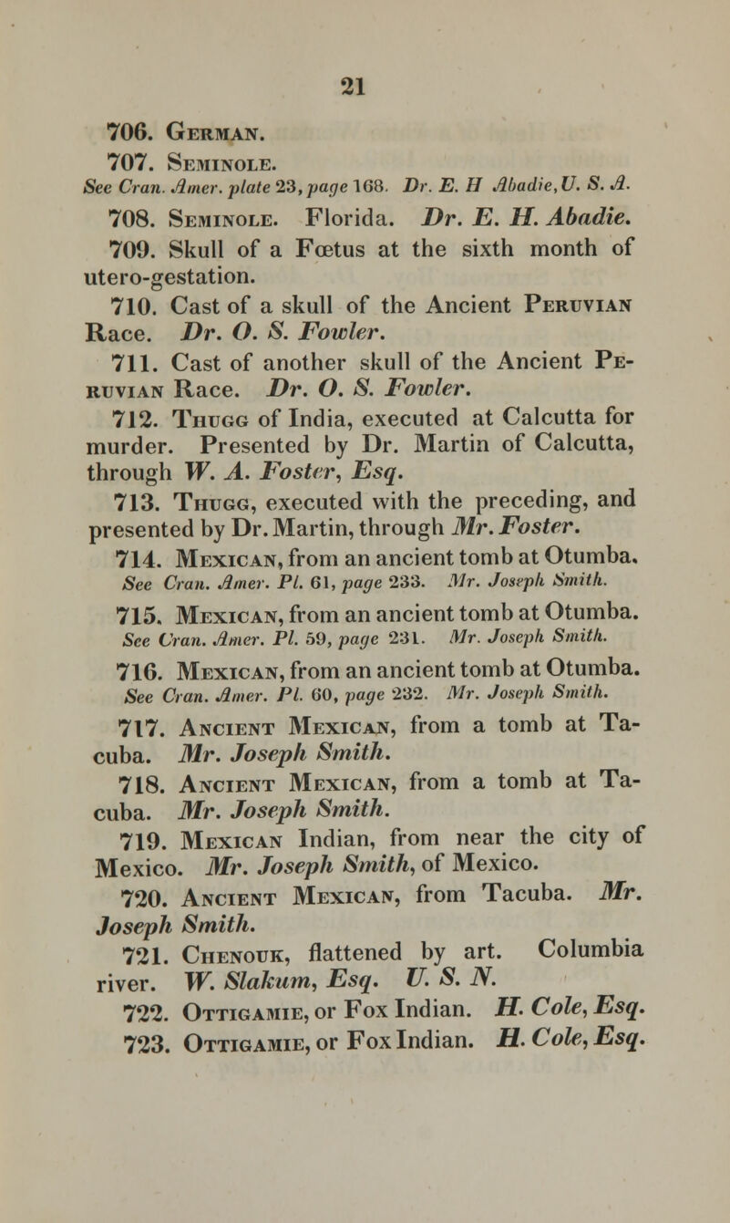 706. German. 707. Seminole. See Cran. timer, plate 23, page 168. Dr. E. H tibadie, U. S. A. 708. Seminole. Florida. Dr. E. H. Abadie. 709. Skull of a Foetus at the sixth month of utero-gestation. 710. Cast of a skull of the Ancient Peruvian Race. Dr. O. S. Fowler. 711. Cast of another skull of the Ancient Pe- ruvian Race. Dr. O. S. Fowler. 712. Thugg of India, executed at Calcutta for murder. Presented by Dr. Martin of Calcutta, through W. A. Foster, Esq. 713. Thugg, executed with the preceding, and presented by Dr. Martin, through Mr. Foster. 714. Mexican, from an ancient tomb at Otumba. See Cran. timer. PL 61, page 233. Mr. Joseph Smith. 715. Mexican, from an ancient tomb at Otumba. See Cran. timer. PI. 59, page 231. Mr. Joseph Smith. 716. Mexican, from an ancient tomb at Otumba. See Cran. timer. PL 60, page 232. Mr. Joseph Smith. 717. Ancient Mexican, from a tomb at Ta- cuba. Mr. Joseph Smith. 718. Ancient Mexican, from a tomb at Ta- cuba. Mr. Joseph Smith. 719. Mexican Indian, from near the city of Mexico. Mr. Joseph Smith, of Mexico. 720. Ancient Mexican, from Tacuba. Mr. Joseph Smith. 721. Chenouk, flattened by art. Columbia river. W. Slakum, Esq. U. S. N. 722. Ottigamie, or Fox Indian. H. Cole, Esq. 723. Ottigamie, or Fox Indian. H. Cole, Esq.