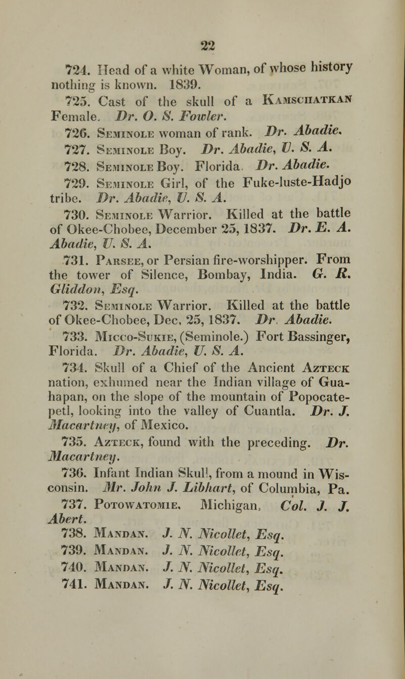 724. Head of a white Woman, of whose history nothing is known. 1839. 725. Cast of the skull of a Kamsciiatkan Female. Dr. O. S. Fowler. 726. Seminole woman of rank. Dr. Abadie. 727. Seminole Boy. Dr. Abadie, V. S. A. 728. Seminole Boy. Florida. Dr. Abadie. 729. Seminole Girl, of the Fuke-luste-Hadjo tribe. Dr. Abadie, V. S. A. 730. Seminole Warrior. Killed at the battle of Okee-Chobee, December 25,1837. Dr. E. A. Abadie, U. S. A. 731. Parsee, or Persian fire-worshipper. From the tower of Silence, Bombay, India. G. R* Gliddon, Esq. 732. Skminole Warrior. Killed at the battle of Okee-Chobee, Dec, 25,1837. Dr Abadie. 733. Micco-Sukie, (Seminole.) Fort Bassinger, Florida. Dr. Abadie, U. S. A. 734. Skull of a Chief of the Ancient Azteck nation, exhumed near the Indian village of Gua- na pan, on the slope of the mountain of Popocate- petl, looking into the valley of Cuantla. Dr. J. Macartney, of Mexico. 735. Azteck, found with the preceding. Dr. Macartney. 736. Infant Indian Skull, from a mound in Wis- consin. Mr. John J. Libkart, of Columbia, Pa. 737. Potowatomie, Michigan., Col. J. J. Abert. 738. Mandan. J. N. Nicollet, Esq. 739. Mandan. J. N. Nicollet, Esq. 740. Mandan. J. N. Nicollet, Esq. 741. Mandan. J. N Nicollet, Esq.