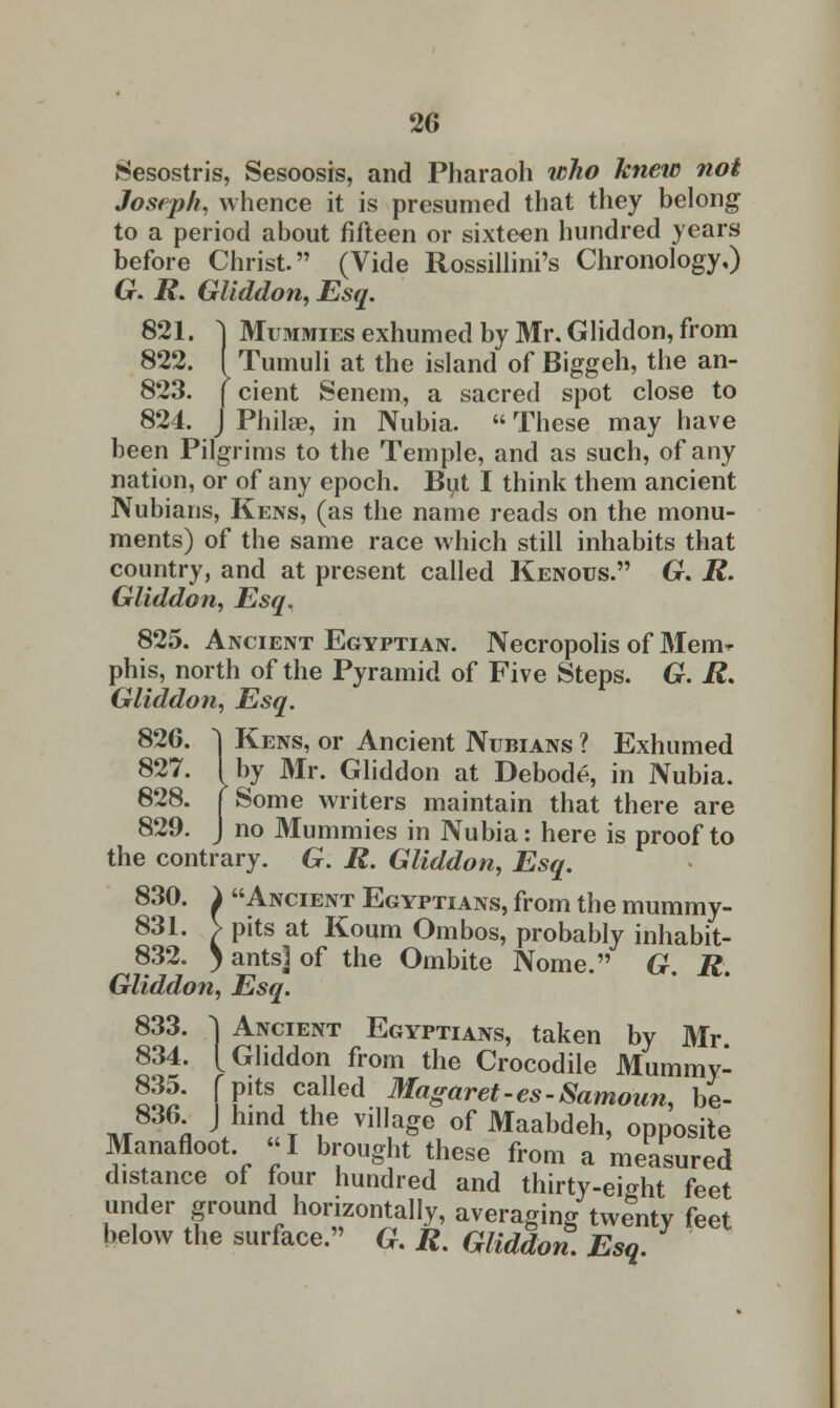 Sesostris, Sesoosis, and Pharaoh who knew not Joseph, whence it is presumed that they belong to a period about fifteen or sixteen hundred years before Christ. (Vide Rossillini's Chronology,) G. R. Gliddon, Esq. 821. } Mummies exhumed by Mr. Gliddon, from 822. I Tumuli at the island of Biggeh, the an- 823. | cient Senem, a sacred spot close to 824. J Philae, in Nubia.  These may have been Pilgrims to the Temple, and as such, of any nation, or of any epoch. But I think them ancient Nubians, Kens, (as the name reads on the monu- ments) of the same race which still inhabits that country, and at present called Kenous. G. R. Gliddon, Esq. 825. Ancient Egyptian. Necropolis of Mem* phis, north of the Pyramid of Five Steps. G. R. Gliddon, Esq. 826. ^| Kens, or Ancient Nubians ? Exhumed 827. I by Mr. Gliddon at Debode, in Nubia. 828. | Some writers maintain that there are 829. J no Mummies in Nubia: here is proof to the contrary. G. R. Gliddon, Esq. 830. i Ancient Egyptians, from the mummy- 831. V pits at Koum Ombos, probably inhabit- 832. ) ants] of the Ombite Nome. G. R. Gliddon, Esq. 833. ~\ Ancient Egyptians, taken by Mr. 834. [Gliddon from the Crocodile Mummy- ^' [Pits called Magaret-es-Samoun, be- 836 J hind the village of Maabdeh, opposite Manafloot «I brought these from a measured distance of four hundred and thirty-eight feet under ground horizontally, averaging twenty feet below the surface. G. R. Gliddon. Esq.