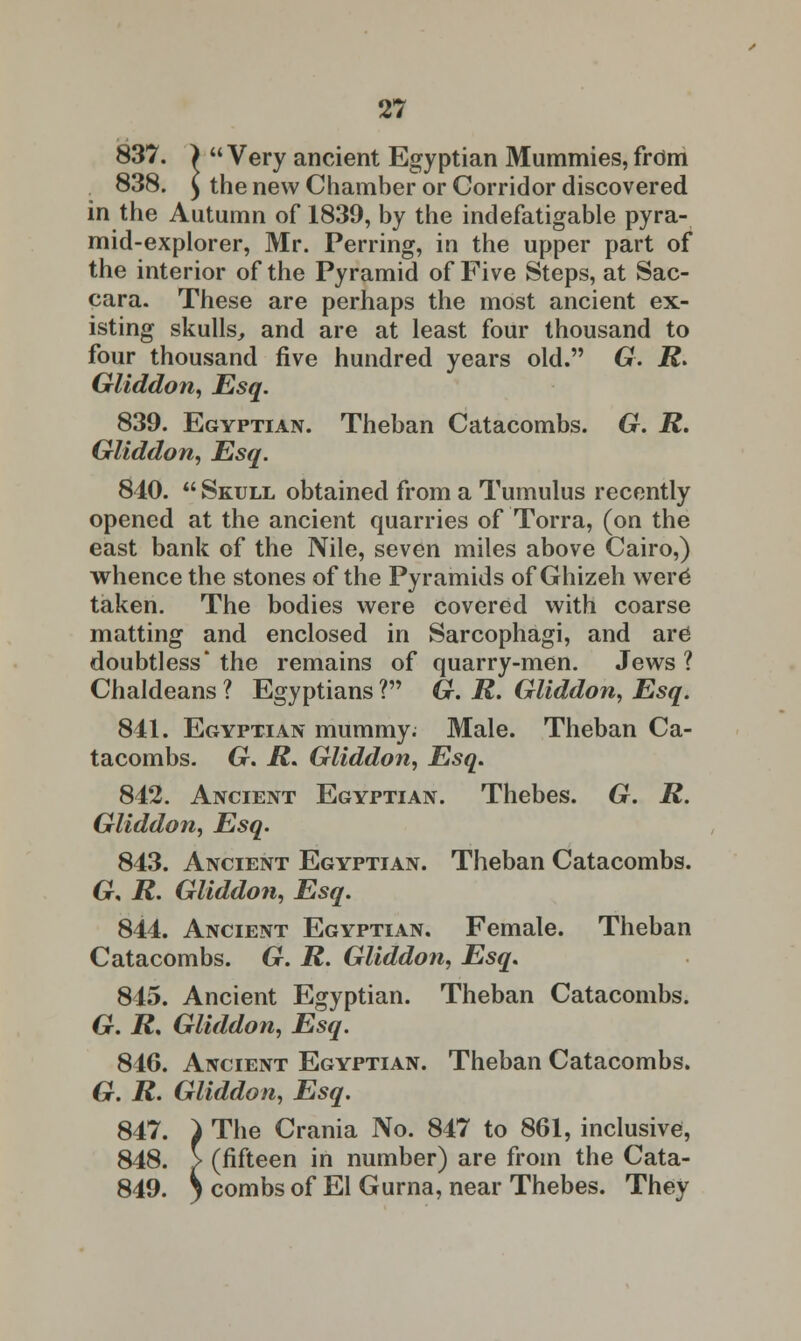 837. )  Very ancient Egyptian Mummies, from 838. £ the new Chamber or Corridor discovered in the Autumn of 1839, by the indefatigable pyra- mid-explorer, Mr. Perring, in the upper part of the interior of the Pyramid of Five Steps, at Sac- cara. These are perhaps the most ancient ex- isting skulls, and are at least four thousand to four thousand five hundred years old. G. R> Gliddon, Esq. 839. Egyptian. Theban Catacombs. G. R. Gliddon, Esq. 840.  Skull obtained from a Tumulus recently opened at the ancient quarries of Torra, (on the east bank of the Nile, seven miles above Cairo,) whence the stones of the Pyramids of Ghizeh were* taken. The bodies were covered with coarse matting and enclosed in Sarcophagi, and are doubtless* the remains of quarry-men. Jews 1 Chaldeans ? Egyptians V G. R. Gliddon, Esq. 841. Egyptian mummy; Male. Theban Ca- tacombs. G. R. Gliddon, Esq. 842. Ancient Egyptian. Thebes. G. R. Gliddon, Esq. 843. Ancient Egyptian. Theban Catacombs. Gr, R. Gliddon, Esq. 844. Ancient Egyptian. Female. Theban Catacombs. Gr. R. Gliddon, Esq. 845. Ancient Egyptian. Theban Catacombs. Gr. R. Gliddon, Esq. 846. Ancient Egyptian. Theban Catacombs. Gr. R. Gliddon, Esq. 847. ) The Crania No. 847 to 861, inclusive, 848. > (fifteen in number) are from the Cata- 849. i combs of El Gurna, near Thebes. They
