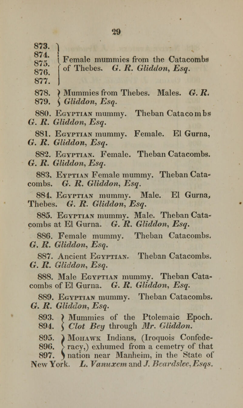 873. ^ 874 I 87^* I Female mummies from the Catacombs £~P j of Thebes. G. R. Gliddon, Esq. 877*. J 878. ) Mummies from Thebes. Males. G. R. 879. $ Gliddon, Esq. 880. Egyptian mummy. Theban Catacombs G. R. Gliddon, Esq. 881. Egyptian mummy. Female. El Gurna, G. R. Gliddon, Esq. 882. Egyptian. Female. Theban Catacombs. G. jR. Gliddon, Esq. 883. Eyptian Female mummy. Theban Cata- combs. G. R. Gliddon, Esq. 884. Egyptian mummy. Male. El Gurna, Thebes. G. R. Gliddon, Esq. 885. Egyptian mummy. Male. Theban Cata- combs at El Gurna. G. R. Gliddon, Esq. 886. Female mummy. Theban Catacombs. Gr. R. Gliddon, Esq. 887. Ancient Egyptian. Theban Catacombs. G. R. Gliddon, Esq. 888. Male Egyptian mummy. Theban Cata- combs of El Gurna. Gr. R. Gliddon, Esq. 889. Egyptian mummy. Theban Catacombs* Gr. R. Gliddon, Esq. 893. ) Mummies of the Ptolemaic Epoch. 894. \ Clot Bey through Mr. Gliddon. 895. ) Mouawk Indians, (Iroquois Confede- 896. > racy,) exhumed from a cemetry of that 897. j nation near Manheim, in the State of New York. L. Vanuxcm and /. Beardslee, Esqs.