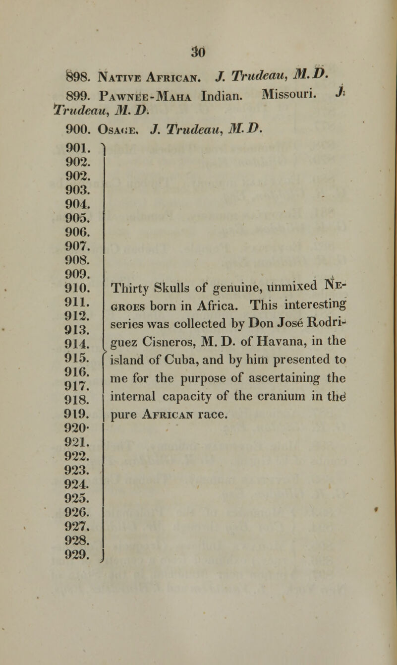898. Native African. /. Trudeau, M.D. 899. Pawnee-Maha Indian. Missouri. 3\ Trudeau, M. D. 900. Osaije, J. Trudeau, MD. 901. 902. 902. 903. 904. 905. 906. 907. 908. 909. 910. 911. 912. 913. 914. 915. 916. 917. 918. 919. 920- 921. 922. 923. 924. 925. 926. 927. 928. 929. Thirty Skulls of genuine, unmixed Ne- groes born in Africa. This interesting series was collected by Don Jose Rodri- guez Cisneros, M. D. of Havana, in the island of Cuba, and by him presented to me for the purpose of ascertaining the internal capacity of the cranium in the1 pure African race.