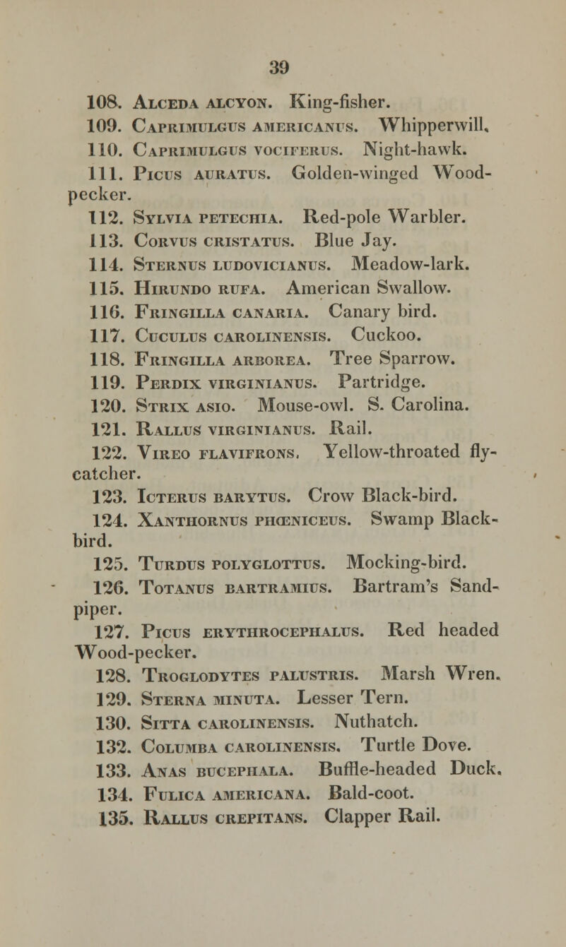 108. Alceda alcyon. King-fisher. 109. Caprimulgus americanus. Whipperwill, 110. Caprimulgus vociferus. Night-hawk. 111. Picus auratus. Golden-winged Wood- pecker. 112. Sylvia petechia. Red-pole Warbler. 113. Corvus cristatus. Blue Jay. 114. Sternus ludovicianus. Meadow-lark. 115. Hirundo rufa. American Swallow. 116. Fringilla canaria. Canary bird. 117. CUCULUS CAROLINENSIS. Cuckoo. 118. Fringilla arborea. Tree Sparrow. 119. Perdix virginianus. Partridge. 120. Strix asio. Mouse-owl. S. Carolina. 121. Rallus virginianus. Rail. 122. Vireo flavifrons, Yellow-throated fly- catcher. 123. Icterus barytus. Crow Black-bird. 124. Xanthornus prxeniceus. Swamp Black- bird. 125. Turdus polyglottus. Mocking-bird. 126. Totanus bartramius. Bartram's Sand- piper. 127. Picus erythrocephalus. Red headed Wood-pecker. 128. Troglodytes palustris. Marsh Wren. 129. Sterna minuta. Lesser Tern. 130. Sitta carolinensis. Nuthatch. 132. Colu3iba carolinensis. Turtle Dove. 133. Anas bucephala. Buffle-headed Duck. 134. Fulica Americana. Bald-coot. 135. Rallus crepitans. Clapper Rail.