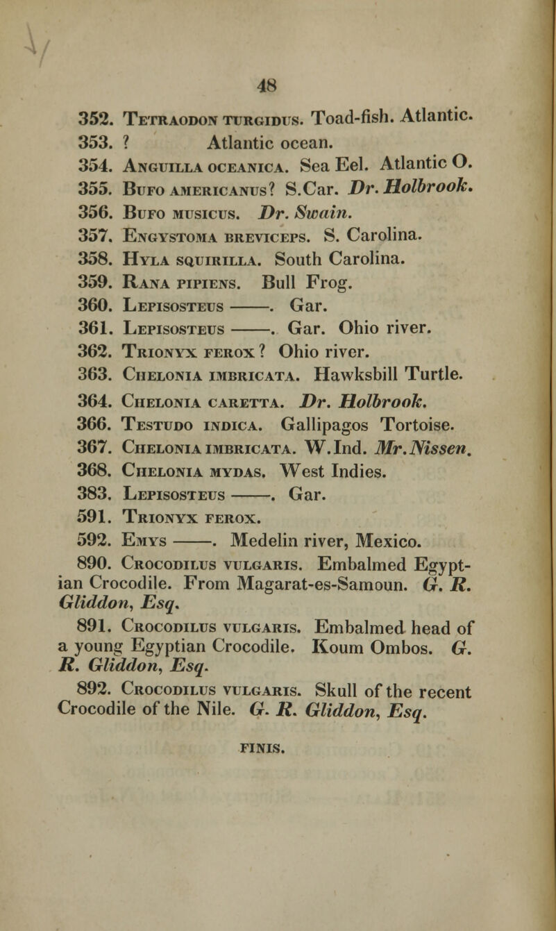 352. Tetraodon turgidus. Toad-fish. Atlantic. 353. ? Atlantic ocean. 354. Anguilla oceanica. Sea Eel. Atlantic O. 355. Bufo americanus? S.Car. Dr.Holbrook. 356. Bufo musicus. Dr. Swain. 357. Engystoma breviceps. S. Carolina. 358. Hyla squirilla. South Carolina. 359. Rana pipiens. Bull Frog. 360. Lepisosteus . Gar. 361. Lepisosteus . Gar. Ohio river. 362. Trionyx ferox ? Ohio river. 363. Ciielonia imbricata. Hawksbill Turtle. 364. Ciielonia caretta. Dr. Holbrook. 366. Testudo indica. Gallipagos Tortoise. 367. Ciielonia imbricata. W.Ind. Mr.Nissen. 368. Ciielonia mydas. West Indies. 383. Lepisosteus . Gar. 591. Trionyx ferox. 592. Emys . Medelin river, Mexico. 890. Crocodilus vulgaris. Embalmed Egypt- ian Crocodile. From Magarat-es-Samoun. G. R. Gliddon, Esq, 891. Crocodilus vulgaris. Embalmed head of a young Egyptian Crocodile. Koum Ombos. G. R. Gliddon, Esq. 892. Crocodilus vulgaris. Skull of the recent Crocodile of the Nile. G. R. Gliddon, Esq. FINIS.