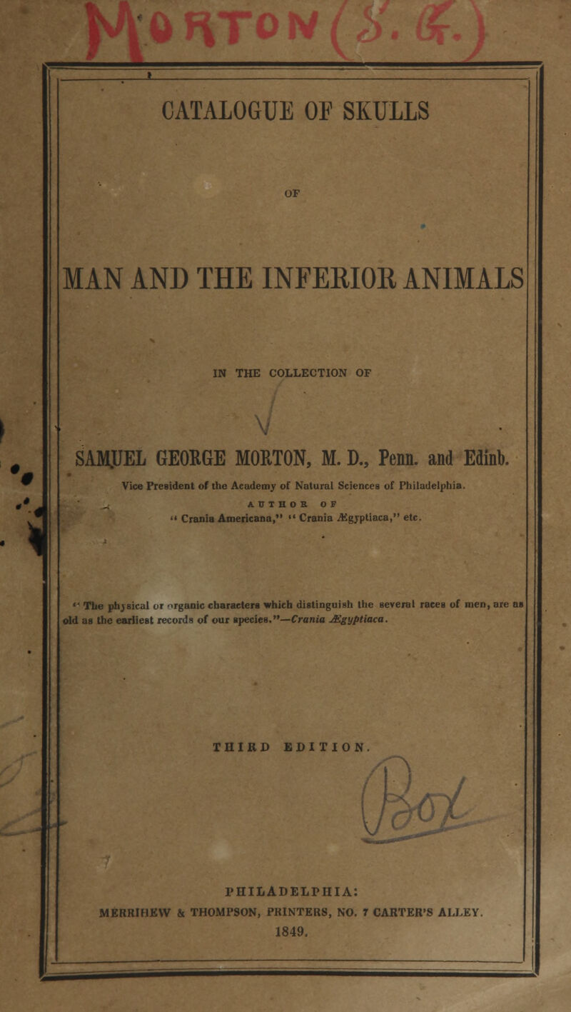 * _ '* W '\ CATALOGUE OF SKULLS MAN AND THE INFERIOR ANIMALS IN THE COLLECTION OF SAMJJEL GEORGE MORTON, M. D., Penn. and Edinb. Vice President of the Academy of Natural Sciences of Philadelphia. AUTHOR OF  Crania Americana,  Crania .AJgrptiaca, etc.  The physical or organic characters which distinguish the several races of men, are ob old as the earliest records of our species.—Crania Aigyptiaca. THIRD EDITION. PHILADELPHIA: MERRIHEVV & THOMPSON, PRINTERS, NO. 7 CARTER'S ALLEY. 1849.