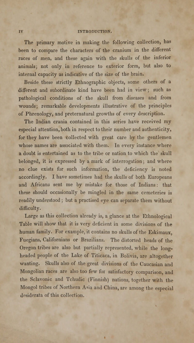 The primary motive in making the following collection, has been to compare the characters of the cranium in the different races of men, and these again with the skulls of the inferior animals j not only in reference to exterior form, but also to internal capacity as indicative of the size of the brain. Beside these strictly Ethnographic objects, some others of a different and subordinate kind have been had in view; such as pathological conditions of the skull from diseases and from wounds; remarkable developments illustrative of the principles of Phrenology, and preternatural growths of every description. The Indian crania contained in this series have received my especial attention, both in respect to their number and authenticity, for they have been collected with great care by the gentlemen whose names are associated with them. In every instance where a doubt is entertained as to the tribe or nation to which the skull belonged, it is expressed by a mark of interrogation; and where no clue exists for such information, the deficiency is noted accordingly. I have sometimes had the skulls of both Europeans and Africans sent me by mistake for those of Indians: that these should occasionally be mingled in the same cemeteries is readily understood ; but a practised eye can separate them without difficulty. Large as this collection already is, a glance at the Ethnological Table will show that it is very deficient in some divisions of the human family. For example, it contains no skulls of the Eskimaux, Fuegians, Californians or Brazilians. The distorted heads of the Oregon tribes are also but partially represented, while the loner- headed people of the Lake of Titicaca, in Bolivia, are altogether wanting. Skulls also of the great divisions of the Caucasian and Mongolian races are also too few for satisfactory comparison, and the Sclavonic and Tchudic (Finnish) nations, together with the Mongol tribes of Northern Asia and China, are among the especial desiderata of this collection.
