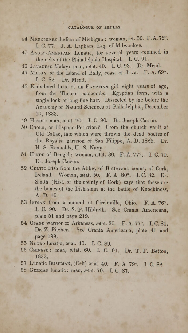 44 Menominee Indian of Michigan : woman, oet. 50. F.A.750. I. C. 77. J. A. Lapham, Esq. of Milwaukee. 45 Anglo-American Lunatic, for several years confined in the cells of the Philadelphia Hospital. I. C 91. 46 Javanese Malay: man, aetat. 40. I. C. 93. Dr. Mead. 47 Malay of the Island of Bally, coast of Java. F. A. 69°. I. C. 82. Dr. Mead. 48 Embalmed head of an Egyptian girl eight years of age, from the Theban catacombs. Egyptian form, with a single lock of long fine hair. Dissected by me before the Academy of Natural Sciences of Philadelphia, December 10, 1833. 49 Hindu: man, aetat. 70. I. C. 90. Dr. Joseph Carson. 50 Cholo, or Hispano-Peruvian ? From the church vault at Old Callao, into which were thrown the dead bodies of the Royalist garrison of San Filippo, A. D. 1825. Dr. H. S. Rennolds, U. S. Navy. 51 Hindu of Bengal: woman, aetat. 30. F. A. 77°. I. C. 70. Dr. Joseph Carson. 52 Celtic Irish from the Abbey of Buttevant, county of Cork, Ireland. Woman, aetat. 50. F. A. 80°. I. C. 82. Dr. Smith (Hist, of the county of Cork) says that these are the bones of the Irish slain at the battle of Knockinoss, A. D. 15—. 53 Indian from a mound at Circleville, Ohio. F. A. 76°. I. C. 90. Dr. S. P. Hildreth. See Crania Americana, plate 51 and page 219. 54 Osage warrior of Arkansas, aetat. 30. F. A. 77°. I. C. 81. Dr. Z. Pitcher. See Crania Americana, plate 41 and page 199. 55 Negro lunatic, aetat. 40. I. C. 89. 56 Chinese: man, ustat. 60. I. C. 91. Dr. T. F. Betton 1833. 57 Lunatic Irishman, (Celt) aetat. 40. F. A 79°. I. C. 82. 58 German lunatic: man, setat. TO. I. C. 87.