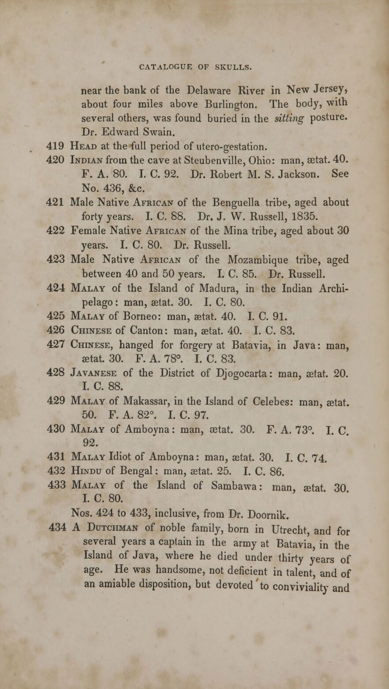 near the bank of the Delaware River in New Jersey, about four miles above Burlington. The body, with several others, was found buried in the sitting posture. Dr. Edward Swain. 419 Head at the full period of utero-gestation. 420 Indian from the cave at Steubenville, Ohio: man, aetat. 40. F. A. 80. I. C. 92. Dr. Robert M. S. Jackson. See No. 436, &c. 421 Male Native African of the Benguella tribe, aged about forty years. I. C. 88. Dr. J. W. Russell, 1835. 422 Female Native African of the Mina tribe, aged about 30 years. I. C. 80. Dr. Russell. 423 Male Native African of the Mozambique tribe, aged between 40 and 50 years. I. C. 85. Dr. Russell. 424 Malay of the Island of Madura, in the Indian Archi- pelago : man, aetat. 30. I. C. 80. 425 Malay of Borneo: man, aetat. 40. I. C. 91. 426 Chinese of Canton: man, aetat. 40. I. C. 83. 427 Chinese, hanged for forgery at Batavia, in Java: man, aetat. 30. F. A. 78°. I. C. 83. 428 Javanese of the District of Djogocarta: man, aetat. 20. I. C. 88. 429 Malay of Makassar, in the Island of Celebes: man, aetat. 50. F. A. 82°. I. C. 97. 430 Malay of Amboyna: man, aetat. 30. F. A. 73°. I. C. 92. 431 Malay Idiot of Amboyna: man, aetat. 30. I. C. 74. 432 Hindu of Bengal: man, aetat. 25. I. C. 86. 433 Malay of the Island of Sambawa: man, aetat 30 I. C. 80. Nos. 424 to 433, inclusive, from Dr. Doornik. 434 A Dutchman of noble family, born in Utrecht, and for several years a captain in the army at Batavia, in the Island of Java, where he died under thirty years of age. He was handsome, not deficient in talent, and of an amiable disposition, but devoted'to conviviality and