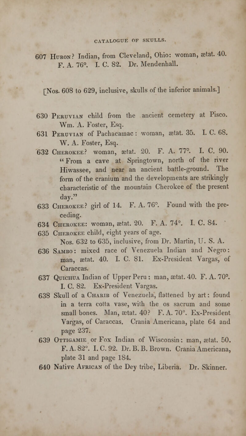 607 Huron? Indian, from Cleveland, Ohio: woman, aetat. 40. F. A. 76°. I. C. 82. Dr. Mendenhall. [Nos. 608 to 629, inclusive, skulls of the inferior animals.] 630 Peruvian child from the ancient cemetery at Pisco. Win. A. Foster, Esq. 631 Peruvian of Pachacamac : woman, aetat. 35. I. C. 68. W. A. Foster, Esq. 632 Cherokee? woman, aetat. 20. F. A. 77°. I. C. 90. From a cave at Springtown, north of the river Hiwassee, and near an ancient battle-ground. The form of the cranium and the developments are strikingly characteristic of the mountain Cherokee of the present day. 633 Cherokee? girl of 14. F. A. 76°. Found with the pre- ceding. 634 Cherokee: woman, aetat. 20. F. A. 74°. I. C. 84.  635 Cherokee child, eight years of age. Nos. 632 to 635, inclusive, from Dr. Martin, U. S. A. 636 Sambo: mixed race of Venezuela Indian and Negro: man, aetat. 40. I. C. 81. Ex-President Vargas, of Caraccas. 637 Quichua Indian of Upper Peru : man, aetat. 40. F. A. 70°. I. C. 82. Ex-President Vargas. 638 Skull of a Charib of Venezuela, flattened by art: found in a terra cotta vase, with the os sacrum and some small bones. Man, aetat. 40? F. A. 70°. Ex-President Vargas, of Caraccas. Crania Americana, plate 64 and page 237. 639 Ottigamie or Fox Indian of Wisconsin: man, aetat. 50. F.A.820. I.C. 92. Dr. B. B. Brown. Crania Americana, plate 31 and page 184. 640 Native African of the Dey tribe, Liberia. Dr. Skinner.