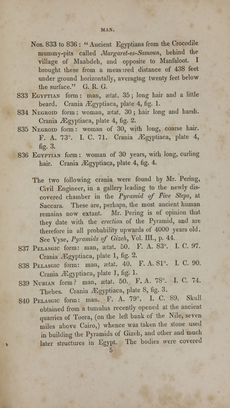 Nos. 833 to 836 :  Ancient Egyptians from the Crocodile mummy-pits called Margaret-es-Samoun, behind the village of Maabdeh, and opposite to Manfaloot. I brought these from a meas ired distance of 438 feet under ground horizontally, averaging twenty feet below the surface. G. R. G. 833 Egyptian form: man, aetat. 35; long hair and a little beard. Crania iEgyptiaca, plate 4, fig. 1. 834 Negroid form : woman, aetat. 30; hair long and harsh. Crania iEgyptiaca, plate 4, fig. 2. 835 Negroid form : woman of 30, with long, coarse hair. F. A. 73°. I. C. 71. Crania JEgyptiaca, plate 4, fig. 3. 836 Egyptian form: woman of 30 years, with long, curling hair. Crania iEgyptiaca, plate 4, fig. 4. The two following crania were found by Mr. Pering, Civil Engineer, in a gallery leading to the newly dis- covered chamber in the Pyramid of Five Steps, at Saccara. These are, perhaps, the most ancient human remains now extant. Mr. Pering is of opinion that they date with the erection of the Pyramid, and are therefore in all probability upwards of 4000 years old. See Vyse, Pyramids of Gizeh, Vol. III., p. 44. 837 Pelasgic form: man, aetat. 50. F. A. 83°. I. C. 97. Crania iEgyptiaca, plate 1, fig. 2. 838 Pelasgic form: man, setat. 40. F. A. 81°. I. C. 90. Crania JEgyptiaca, plate I, fig. 1. 839 Nubian form ? man, aetat. 50. F. A. 78°. I. C. 74. Thebes. Crania jEgyptiaca, plate 8, fig. 3. 840 Pelasgic form: man. F. A. 79°. I. C. 89. Skull obtained from a tumulus recently opened at the ancient quarries of Toora, (on the left bank of the Nile, seven miles above Cairo,) whence was taken the stone used in building the Pyramids of Gizeh, and other and much later structures in Egypt. The bodies were covered