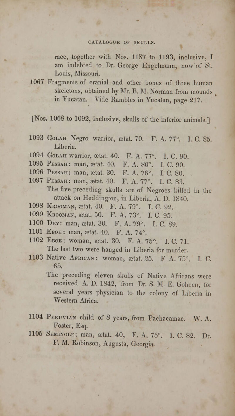 % race, together with Nos. 1187 to 1193, inclusive, I am indebted to Dr. George Engelmann, now of St. Louis, Missouri. 1067 Fragments of cranial and other bones of three human skeletons, obtained by Mr. B. M. Norman from mounds in Yucatan. Vide Rambles in Yucatan, page 217. [Nos. 1068 to 1092, inclusive, skulls of the inferior animals.] 1093 Golah Negro warrior, aetat. 70. F. A. 77°. I. C. 85. Liberia. 1094 Golah warrior, aetat. 40. F. A. 77°. I. C. 90. 1095 Pessah: man, aetat. 40. F. A. 80°. I. C. 90. 1096 Pessah: man, aetat. 30. F. A. 76°. I. C. 80. 1097 Pessah: man, aetat. 40. F. A. 77°. I. C. 83. The five preceding skulls are of Negroes killed in the attack on Heddington, in Liberia, A. D. 1S40. 1098 Krooman, aetat. 40. F. A. 79°. I. C. 92. 1099 Krooman, aetat. 50. F. A. 73°. I. C. 95. 1100 Dey: man, aetat. 30. F. A. 79°. I. C. 89. 1101 Eboe: man, aetat. 40. F. A. 74°. 1102 Eboe: woman, aetat. 30. F. A. 75°. I. C. 71. The last two were hanged in Liberia for murder. 1103 Native African: woman, aetat. 25. F A. 75°. I. C. 65. The preceding eleven skulls of Native Africans were received A. D. 1842, from Dr. S. M. E. Goheen, for several years physician to the colony of Liberia in Western Africa. 1104 Peruvian child of 8 years, from Pachacamac. W. A. Foster, Esq. 1105 Seminole: man, aetat. 40, F. A. 75°. I. C. 82. Dr. F. M. Robinson, Augusta, Georgia.