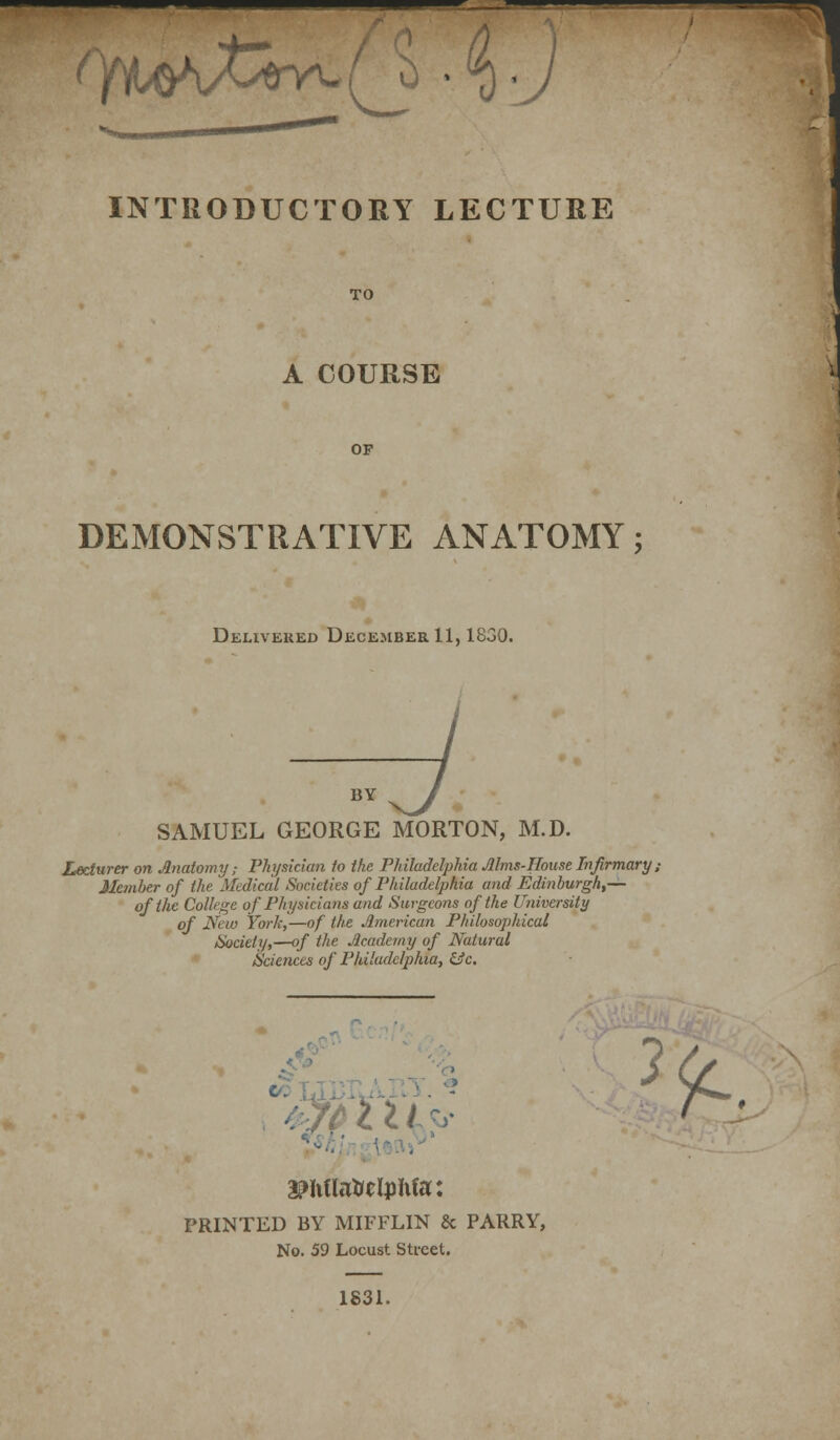 ^'Yi^O\A^tlY^( ^ • INTRODUCTORY LECTURE TO A COURSE OP DEMONSTRATIVE ANATOMY; Delivered December 11,1830. BY SAMUEL GEORGE MORTON, M.D. Lecturer on Anatomy; Physician to the Philadelphia JUms-House Infirmary i Member of the Medical Societies of Philadelphia and Edinburgh,— of the College of Physiciatis and Surgeons of the University of New York,—of the American Philosophical Society,—of the Academy of Natural Sciences of Philadelphia, &c. PRINTED BY MIFFLIN & PARRY, No. 59 Locust Street. 1831.