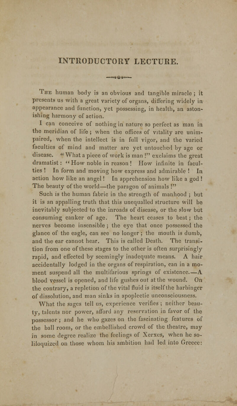 INTRODUCTORY LECTURE. *«imftQ04tiiw ■ The human body is an obvious and tangible miracle ; it presents us with a great variety of organs, differing widely in appearance and function, yet possessing, in health, an aston- ishing harmony of action. I can conceive of nothing in nature so perfect as man in the meridian of life ; when the offices of vitality are unim- paired, when the intellect is in full vigor, and the varied faculties of mind and matter are yet untouched by age or disease.  What a piece of work is man ! exclaims the great dramatist: How noble in reason! How infinite in facul- ties ! In form and moving how express and admirable ! In action how like an angel! In apprehension how like a god ! The beauty of the world—the paragon of animals ! Such is the human fabric in the strength of manhood ; but it is an appalling truth that this unequalled structure will be inevitably subjected to the inroads of disease, or the slow but consuming canker of age. The heart ceases to beat; the nerves become insensible ; the eye that once possessed the glance of the eagle, can see no longer ; the mouth is dumb, and the ear cannot hear. This is called Death. The transi- tion from one of these stages to the other is often surprisingly rapid, and effected by seemingly inadequate means. A hair accidentally lodged in the organs of respiration, can in a mo- ment suspend all the multifarious springs of existence.—A blood vessel is opened, and life gushes out at the wound. On the contrary, a repletion of the vital fluid is itself the harbinger of dissolution, and man sinks in apoplectic unconsciousness. What the sages tell us, experience verifies ; neither beau- ty, talents nor power, aflbrd any reservation in favor of the possessor; and he who gazes on the fascinating features of the ball room, or the embellished crowd of the theatre, may in some degree realize the feelings of Xerxes, when he so- liloquized on those whom his ambition had led into Greece: