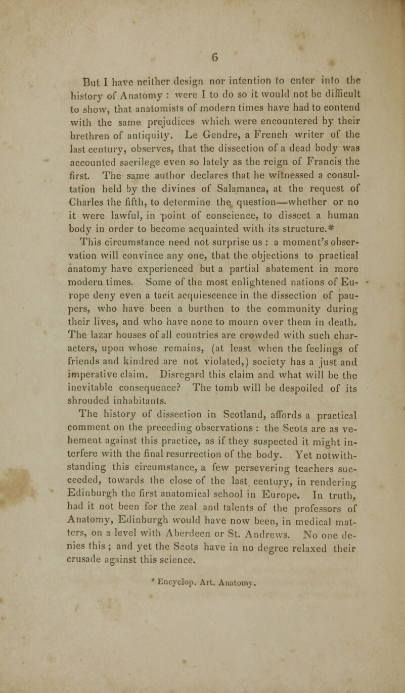 But 1 have neither design nor intention to enter into the history of Anatomy : were I to do so it would not be difficult to show, that anatomists of modern times have had to contend with the same prejudices which were encountered by their brethren of antiquity. Le Gendre, a French writer of the last century, observes, that the dissection of a dead body was accounted sacrilege even so lately as the reign of Francis the first. The same author declares that he witnessed a consul- tation held by the divines of Salamanca, at the request of Charles the fifth, to determine the, question—^whether or no it were lawful, in point of conscience, to dissect a human body in order to become acquainted with its structure.* This circumstance need not surprise us : a moment's obser- vation will convince any one, that the objections to practical anatomy have experienced but a partial abatement in more modern times. Some of the most enlightened nations of Eu- rope deny even a tacit acquiescence in the dissection of pau- pers, who have been a burthen to the community during their lives, and who have none to mourn over them in death. The lazar houses of all countries are crowded with such char- acters, upon whose remains, (at least when the feelings of friends and kindred are not violated,) society has a just and imperative claim. Disregard this claim and what will be the inevitable consequence? The tomb will be despoiled of its shrouded inhabitants. The history of dissection in Scotland, affords a practical comment on the preceding observations : the Scots are as ve- hement against this practice, as if they suspected it might in- terfere with the final resurrection of the body. Yet notwith- standing this circumstance, a few persevering teachers suc- ceeded, towards the close of the last century, in renderino- Edinburgh the first anatomical school in Europe. In truth, had it not been for the zeal and talents of the professors of Anatomy, Edinburgh would have now been, in medical mat- ters, on a level with Aberdeen or St. Andrews. No one de- nies this ; and yet the Scots have in no degree relaxed their crusade against this science. * Eiicyclop. Art. Anatomy.